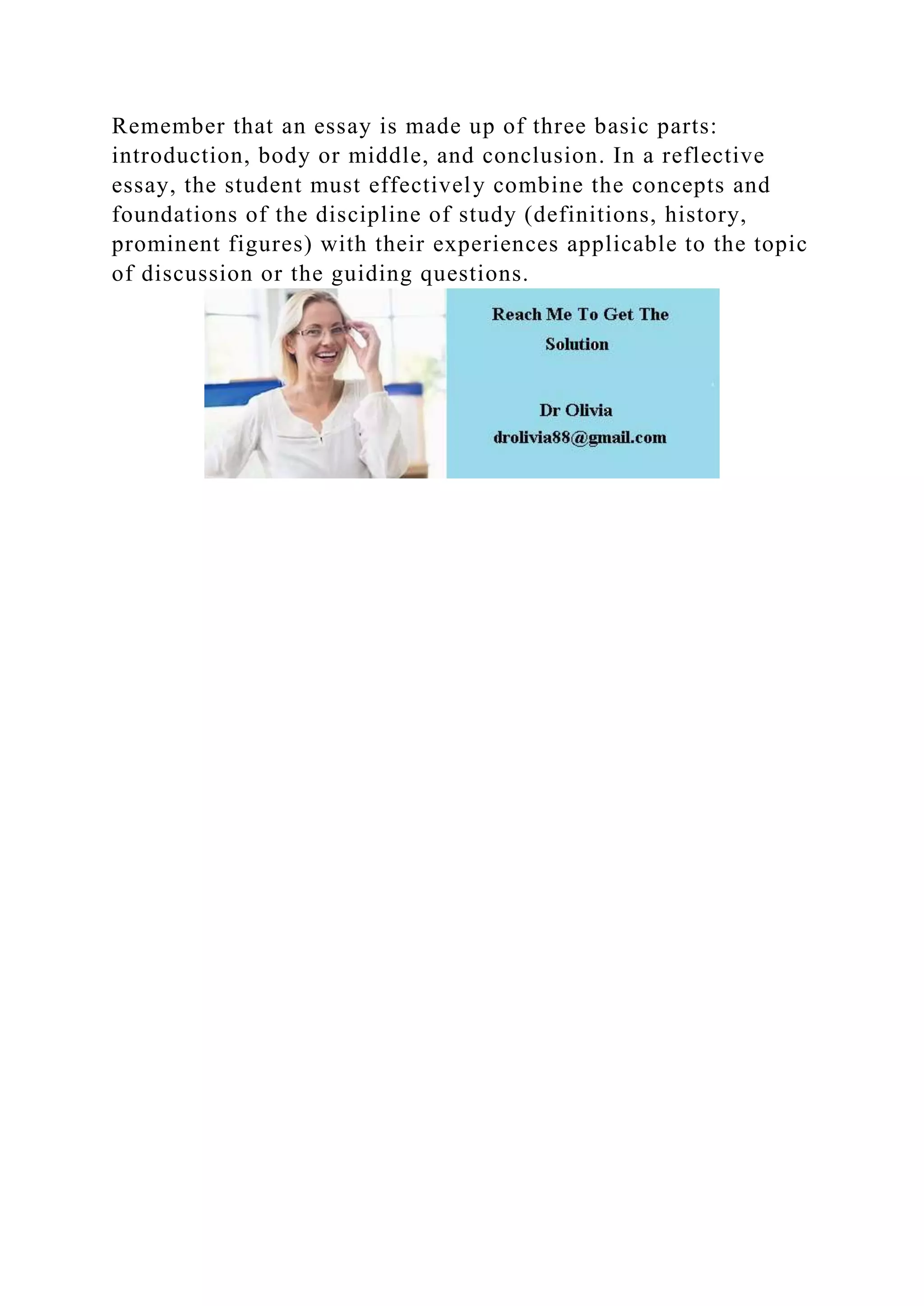 Remember that an essay is made up of three basic parts:
introduction, body or middle, and conclusion. In a reflective
essay, the student must effectively combine the concepts and
foundations of the discipline of study (definitions, history,
prominent figures) with their experiences applicable to the topic
of discussion or the guiding questions.