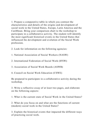 1. Prepare a comparative table in which you contrast the
characteristics and details of the origins and development of
social work in the United States, Europe, Latin America and the
Caribbean. Bring your comparison chart to the workshop to
participate in a collaborative activity. The student will identify
the most significant historical events in the United States that
influenced the development and evolution of the Social Work
profession.
2. Look for information on the following agencies:
1. National Association of Social Workers (NASW)
2. International Federation of Social Work (IFSW)
3. Association of Social Work Boards (ASWB)
4. Council on Social Work Education (CSWE)
Be prepared to participate in a collaborative activity during the
workshop.
3. Write a reflective essay of at least two pages, and elaborate
on the following aspects:
1. What is the current state of Social Work in the United States?
2. What do you focus on and what are the functions of current
(modern) social work in the United States?
3. Explain the historical events that impacted the different ways
of practicing social work.
 