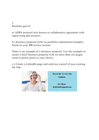 1.
Portfolio part II
a) APRN protocol also known as collaborative agreement with
supervising physician(s).
b.) business proposal (refer to portfolio explanation/examples
found on your BB lecture section.
There is an example of a business proposal. Use the example to
create a brief business proposal with no more than two pages
word or power point as your choice;
c.) Create a LinkedIn page and send me a proof of you creating
the link.
 