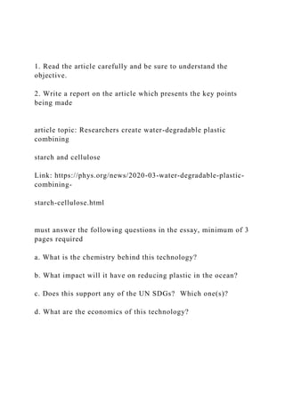 1. Read the article carefully and be sure to understand the
objective.
2. Write a report on the article which presents the key points
being made
article topic: Researchers create water-degradable plastic
combining
starch and cellulose
Link: https://phys.org/news/2020-03-water-degradable-plastic-
combining-
starch-cellulose.html
must answer the following questions in the essay, minimum of 3
pages required
a. What is the chemistry behind this technology?
b. What impact will it have on reducing plastic in the ocean?
c. Does this support any of the UN SDGs? Which one(s)?
d. What are the economics of this technology?
 