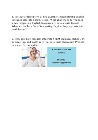 1. Provide a description of two examples incorporating English
language arts into a math lesson. What challenges do you face
when integrating English language arts into a math lesson?
What are the benefits of integrating English language arts into
math lesson?
2. How can math teachers integrate STEM (science, technology,
engineering, and math) activities into their classroom? Provide
two specific examples.
 