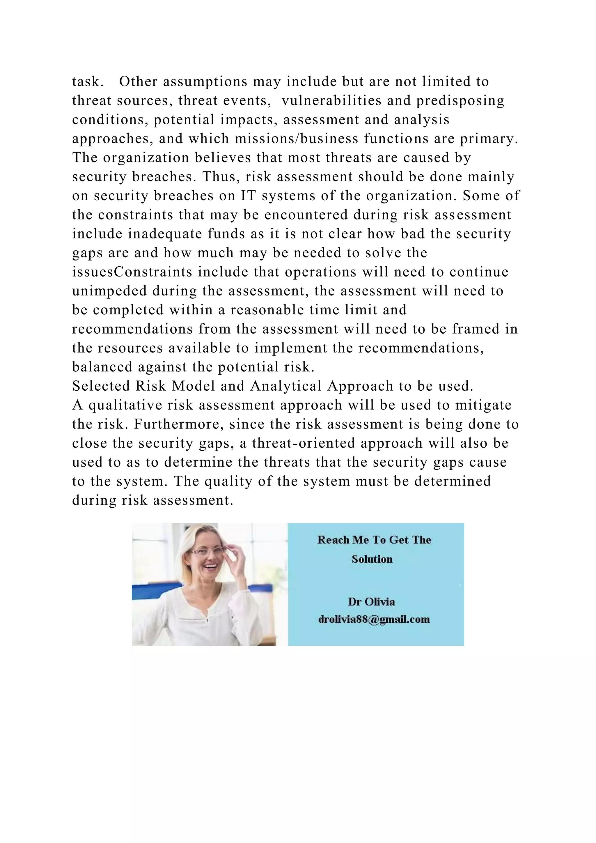 task. Other assumptions may include but are not limited to
threat sources, threat events, vulnerabilities and predisposing
conditions, potential impacts, assessment and analysis
approaches, and which missions/business functions are primary.
The organization believes that most threats are caused by
security breaches. Thus, risk assessment should be done mainly
on security breaches on IT systems of the organization. Some of
the constraints that may be encountered during risk assessment
include inadequate funds as it is not clear how bad the security
gaps are and how much may be needed to solve the
issuesConstraints include that operations will need to continue
unimpeded during the assessment, the assessment will need to
be completed within a reasonable time limit and
recommendations from the assessment will need to be framed in
the resources available to implement the recommendations,
balanced against the potential risk.
Selected Risk Model and Analytical Approach to be used.
A qualitative risk assessment approach will be used to mitigate
the risk. Furthermore, since the risk assessment is being done to
close the security gaps, a threat-oriented approach will also be
used to as to determine the threats that the security gaps cause
to the system. The quality of the system must be determined
during risk assessment.
 