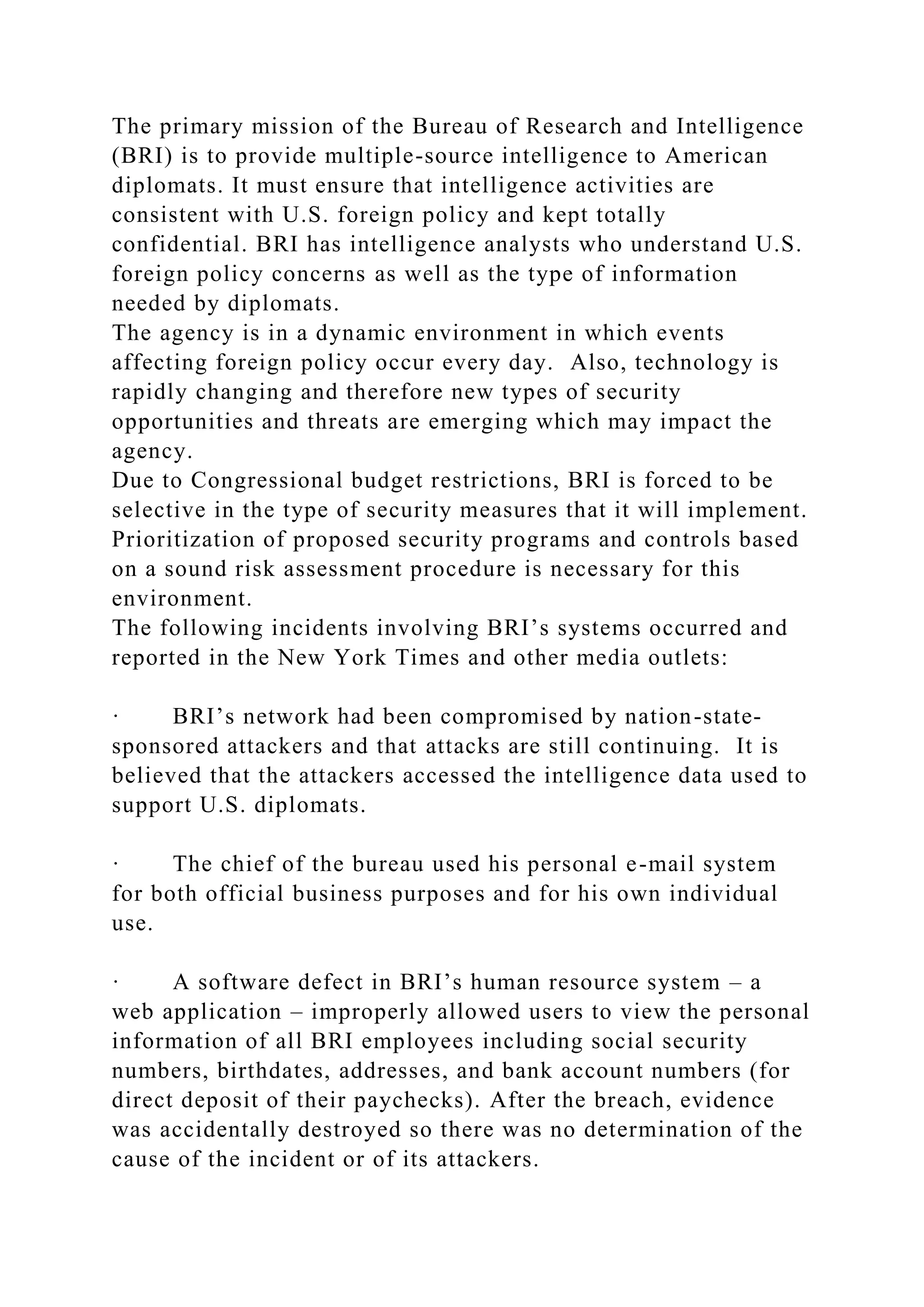 The primary mission of the Bureau of Research and Intelligence
(BRI) is to provide multiple-source intelligence to American
diplomats. It must ensure that intelligence activities are
consistent with U.S. foreign policy and kept totally
confidential. BRI has intelligence analysts who understand U.S.
foreign policy concerns as well as the type of information
needed by diplomats.
The agency is in a dynamic environment in which events
affecting foreign policy occur every day. Also, technology is
rapidly changing and therefore new types of security
opportunities and threats are emerging which may impact the
agency.
Due to Congressional budget restrictions, BRI is forced to be
selective in the type of security measures that it will implement.
Prioritization of proposed security programs and controls based
on a sound risk assessment procedure is necessary for this
environment.
The following incidents involving BRI’s systems occurred and
reported in the New York Times and other media outlets:
· BRI’s network had been compromised by nation-state-
sponsored attackers and that attacks are still continuing. It is
believed that the attackers accessed the intelligence data used to
support U.S. diplomats.
· The chief of the bureau used his personal e-mail system
for both official business purposes and for his own individual
use.
· A software defect in BRI’s human resource system – a
web application – improperly allowed users to view the personal
information of all BRI employees including social security
numbers, birthdates, addresses, and bank account numbers (for
direct deposit of their paychecks). After the breach, evidence
was accidentally destroyed so there was no determination of the
cause of the incident or of its attackers.
 