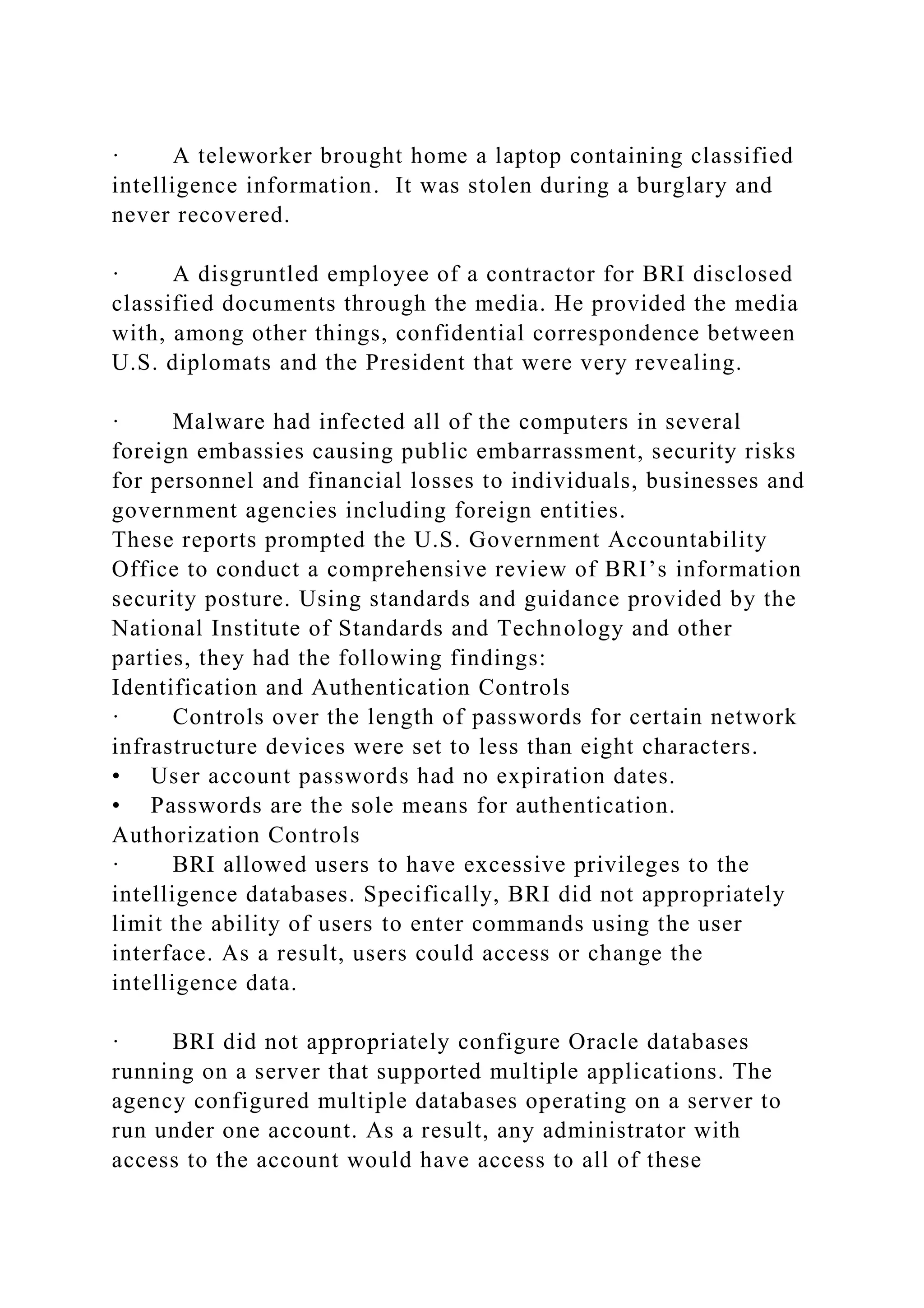 · A teleworker brought home a laptop containing classified
intelligence information. It was stolen during a burglary and
never recovered.
· A disgruntled employee of a contractor for BRI disclosed
classified documents through the media. He provided the media
with, among other things, confidential correspondence between
U.S. diplomats and the President that were very revealing.
· Malware had infected all of the computers in several
foreign embassies causing public embarrassment, security risks
for personnel and financial losses to individuals, businesses and
government agencies including foreign entities.
These reports prompted the U.S. Government Accountability
Office to conduct a comprehensive review of BRI’s information
security posture. Using standards and guidance provided by the
National Institute of Standards and Technology and other
parties, they had the following findings:
Identification and Authentication Controls
· Controls over the length of passwords for certain network
infrastructure devices were set to less than eight characters.
• User account passwords had no expiration dates.
• Passwords are the sole means for authentication.
Authorization Controls
· BRI allowed users to have excessive privileges to the
intelligence databases. Specifically, BRI did not appropriately
limit the ability of users to enter commands using the user
interface. As a result, users could access or change the
intelligence data.
· BRI did not appropriately configure Oracle databases
running on a server that supported multiple applications. The
agency configured multiple databases operating on a server to
run under one account. As a result, any administrator with
access to the account would have access to all of these
 