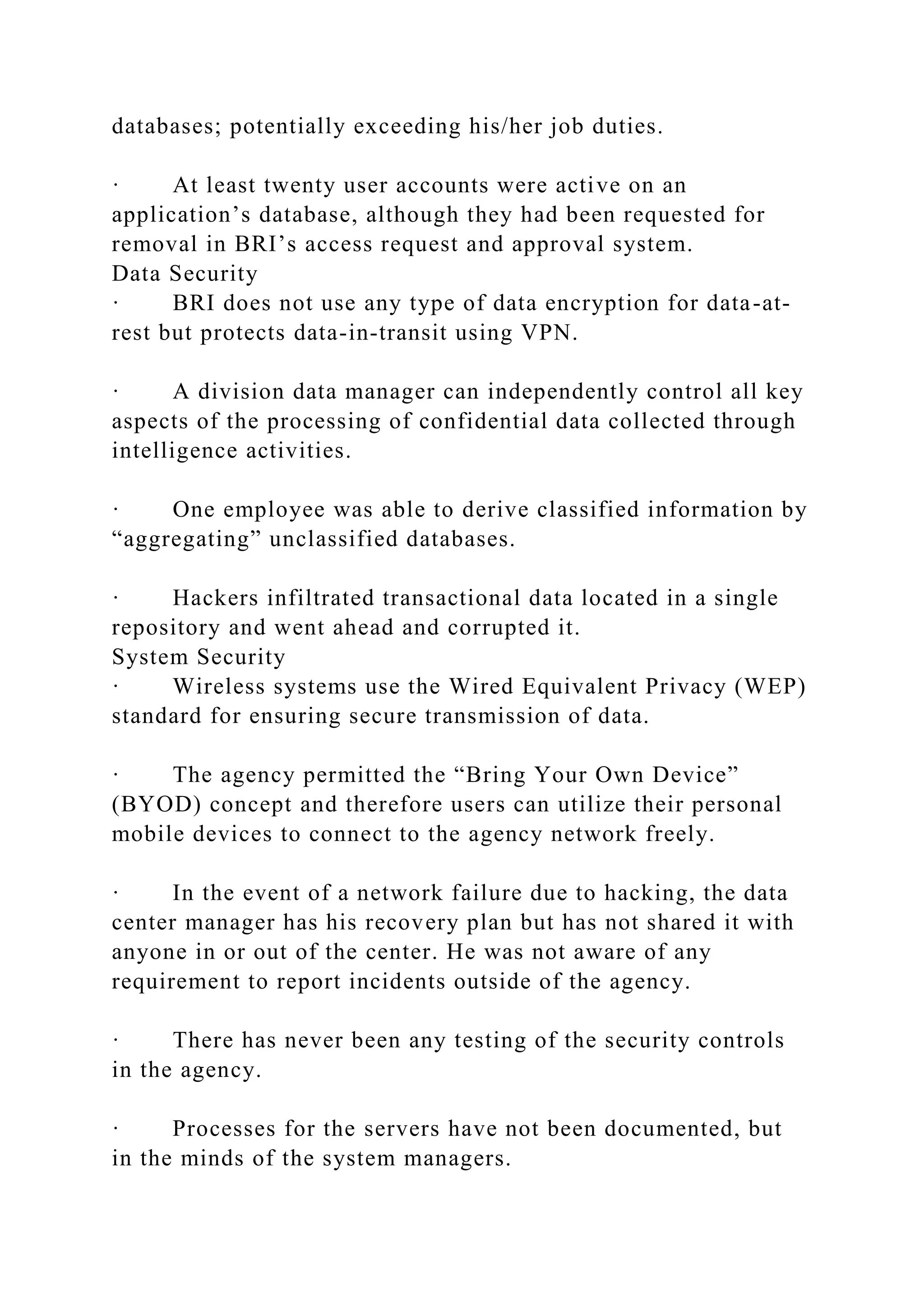 databases; potentially exceeding his/her job duties.
· At least twenty user accounts were active on an
application’s database, although they had been requested for
removal in BRI’s access request and approval system.
Data Security
· BRI does not use any type of data encryption for data-at-
rest but protects data-in-transit using VPN.
· A division data manager can independently control all key
aspects of the processing of confidential data collected through
intelligence activities.
· One employee was able to derive classified information by
“aggregating” unclassified databases.
· Hackers infiltrated transactional data located in a single
repository and went ahead and corrupted it.
System Security
· Wireless systems use the Wired Equivalent Privacy (WEP)
standard for ensuring secure transmission of data.
· The agency permitted the “Bring Your Own Device”
(BYOD) concept and therefore users can utilize their personal
mobile devices to connect to the agency network freely.
· In the event of a network failure due to hacking, the data
center manager has his recovery plan but has not shared it with
anyone in or out of the center. He was not aware of any
requirement to report incidents outside of the agency.
· There has never been any testing of the security controls
in the agency.
· Processes for the servers have not been documented, but
in the minds of the system managers.
 