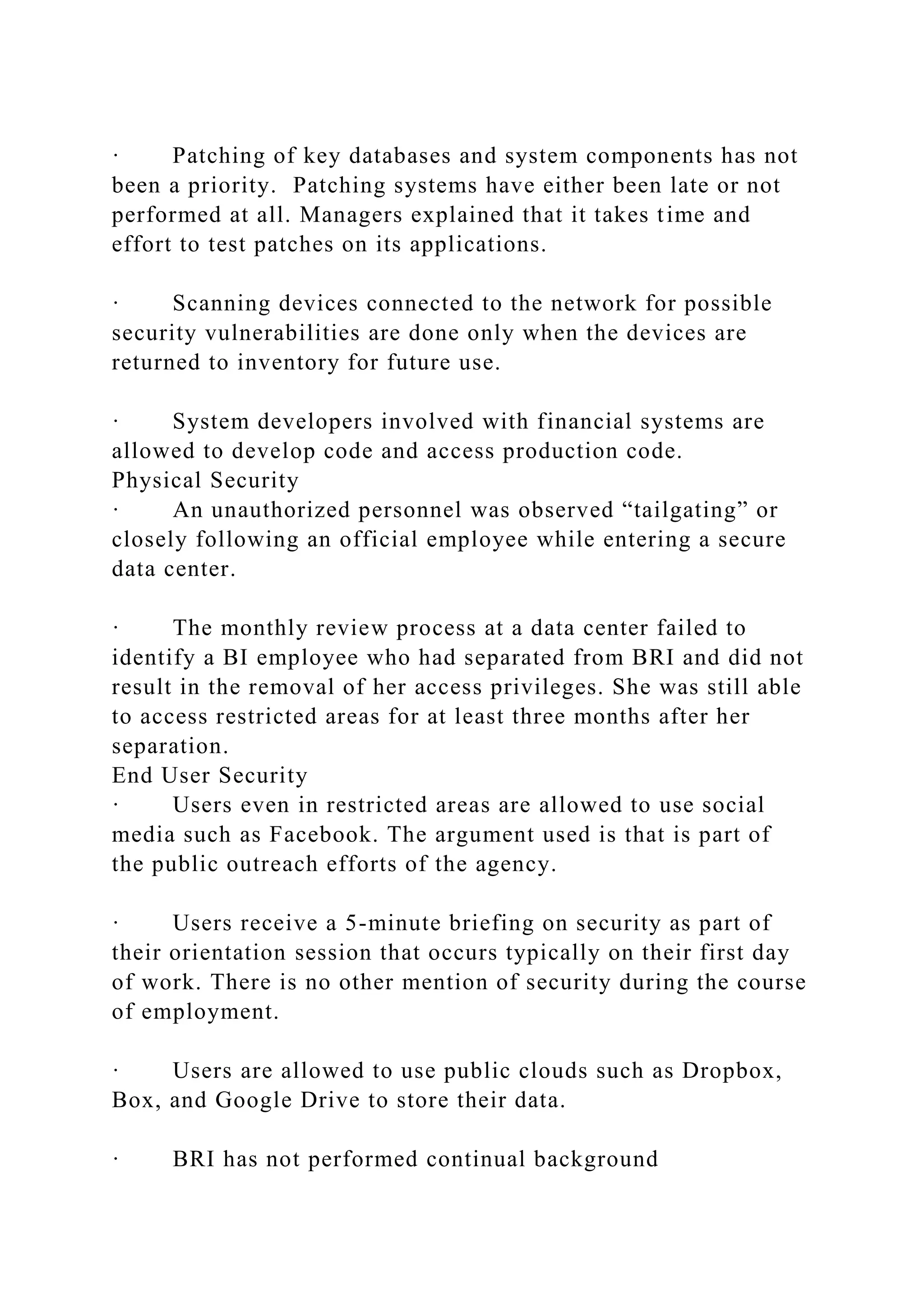 · Patching of key databases and system components has not
been a priority. Patching systems have either been late or not
performed at all. Managers explained that it takes time and
effort to test patches on its applications.
· Scanning devices connected to the network for possible
security vulnerabilities are done only when the devices are
returned to inventory for future use.
· System developers involved with financial systems are
allowed to develop code and access production code.
Physical Security
· An unauthorized personnel was observed “tailgating” or
closely following an official employee while entering a secure
data center.
· The monthly review process at a data center failed to
identify a BI employee who had separated from BRI and did not
result in the removal of her access privileges. She was still able
to access restricted areas for at least three months after her
separation.
End User Security
· Users even in restricted areas are allowed to use social
media such as Facebook. The argument used is that is part of
the public outreach efforts of the agency.
· Users receive a 5-minute briefing on security as part of
their orientation session that occurs typically on their first day
of work. There is no other mention of security during the course
of employment.
· Users are allowed to use public clouds such as Dropbox,
Box, and Google Drive to store their data.
· BRI has not performed continual background
 