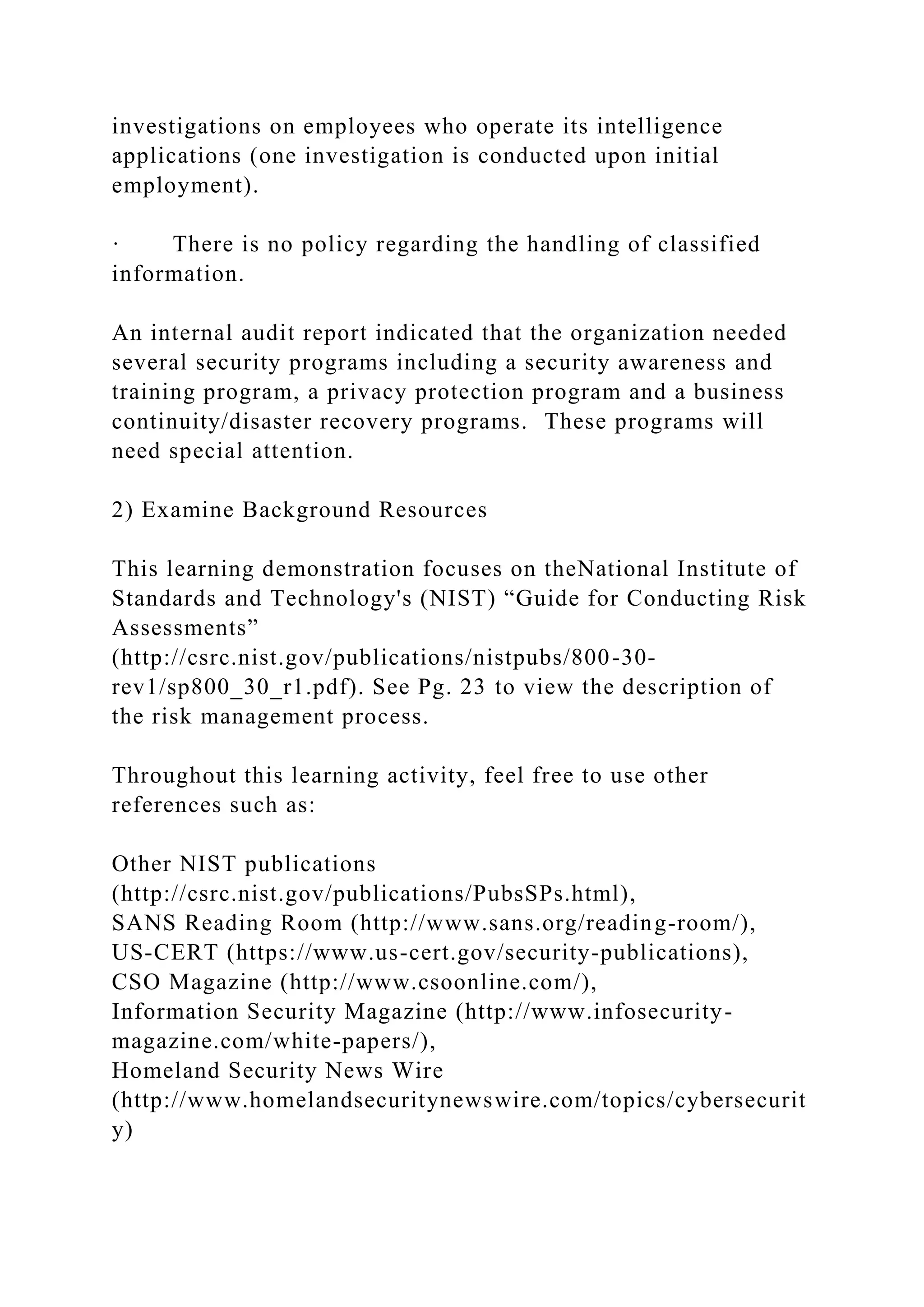 investigations on employees who operate its intelligence
applications (one investigation is conducted upon initial
employment).
· There is no policy regarding the handling of classified
information.
An internal audit report indicated that the organization needed
several security programs including a security awareness and
training program, a privacy protection program and a business
continuity/disaster recovery programs. These programs will
need special attention.
2) Examine Background Resources
This learning demonstration focuses on theNational Institute of
Standards and Technology's (NIST) “Guide for Conducting Risk
Assessments”
(http://csrc.nist.gov/publications/nistpubs/800-30-
rev1/sp800_30_r1.pdf). See Pg. 23 to view the description of
the risk management process.
Throughout this learning activity, feel free to use other
references such as:
Other NIST publications
(http://csrc.nist.gov/publications/PubsSPs.html),
SANS Reading Room (http://www.sans.org/reading-room/),
US-CERT (https://www.us-cert.gov/security-publications),
CSO Magazine (http://www.csoonline.com/),
Information Security Magazine (http://www.infosecurity-
magazine.com/white-papers/),
Homeland Security News Wire
(http://www.homelandsecuritynewswire.com/topics/cybersecurit
y)
 
