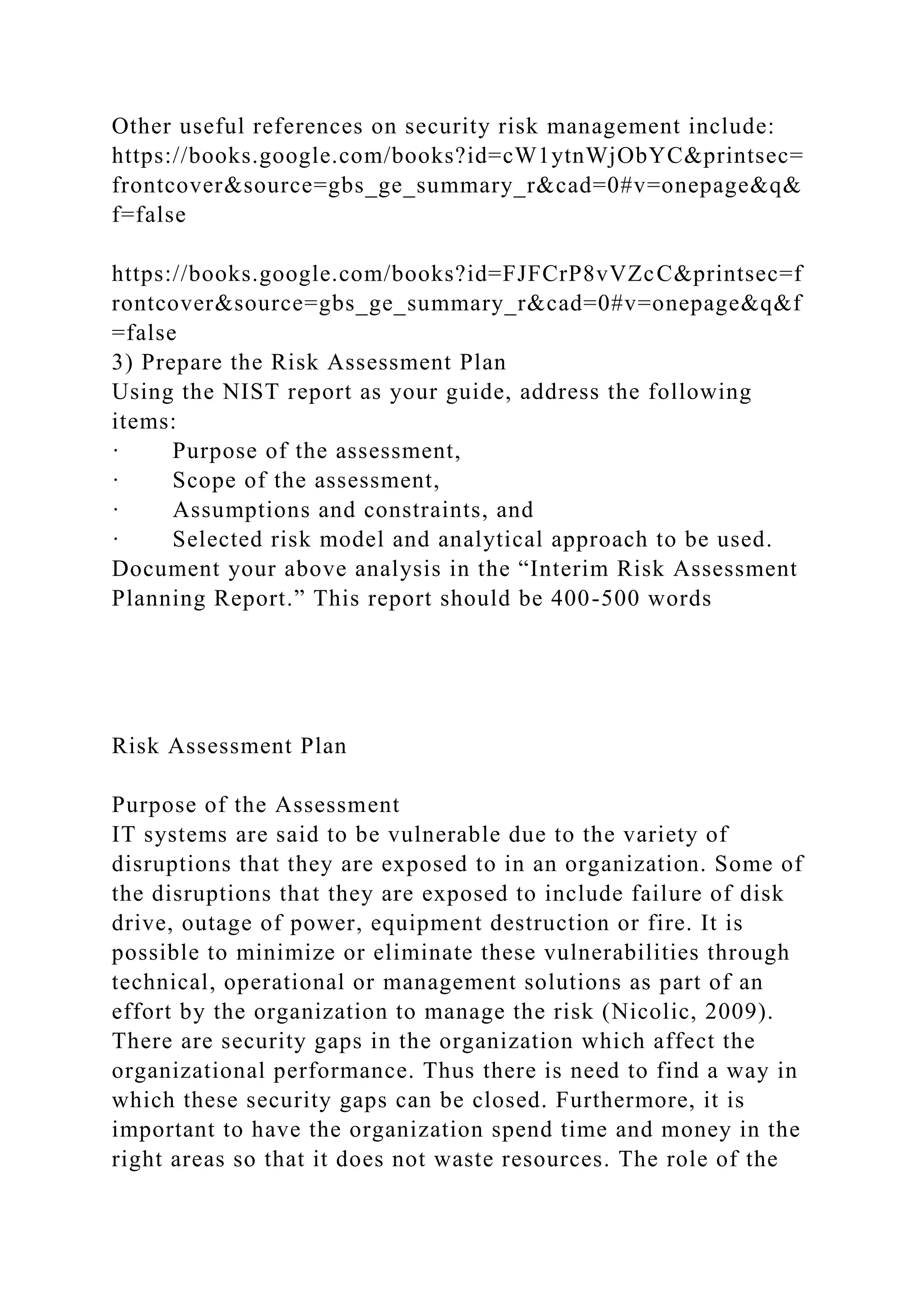 Other useful references on security risk management include:
https://books.google.com/books?id=cW1ytnWjObYC&printsec=
frontcover&source=gbs_ge_summary_r&cad=0#v=onepage&q&
f=false
https://books.google.com/books?id=FJFCrP8vVZcC&printsec=f
rontcover&source=gbs_ge_summary_r&cad=0#v=onepage&q&f
=false
3) Prepare the Risk Assessment Plan
Using the NIST report as your guide, address the following
items:
· Purpose of the assessment,
· Scope of the assessment,
· Assumptions and constraints, and
· Selected risk model and analytical approach to be used.
Document your above analysis in the “Interim Risk Assessment
Planning Report.” This report should be 400-500 words
Risk Assessment Plan
Purpose of the Assessment
IT systems are said to be vulnerable due to the variety of
disruptions that they are exposed to in an organization. Some of
the disruptions that they are exposed to include failure of disk
drive, outage of power, equipment destruction or fire. It is
possible to minimize or eliminate these vulnerabilities through
technical, operational or management solutions as part of an
effort by the organization to manage the risk (Nicolic, 2009).
There are security gaps in the organization which affect the
organizational performance. Thus there is need to find a way in
which these security gaps can be closed. Furthermore, it is
important to have the organization spend time and money in the
right areas so that it does not waste resources. The role of the
 