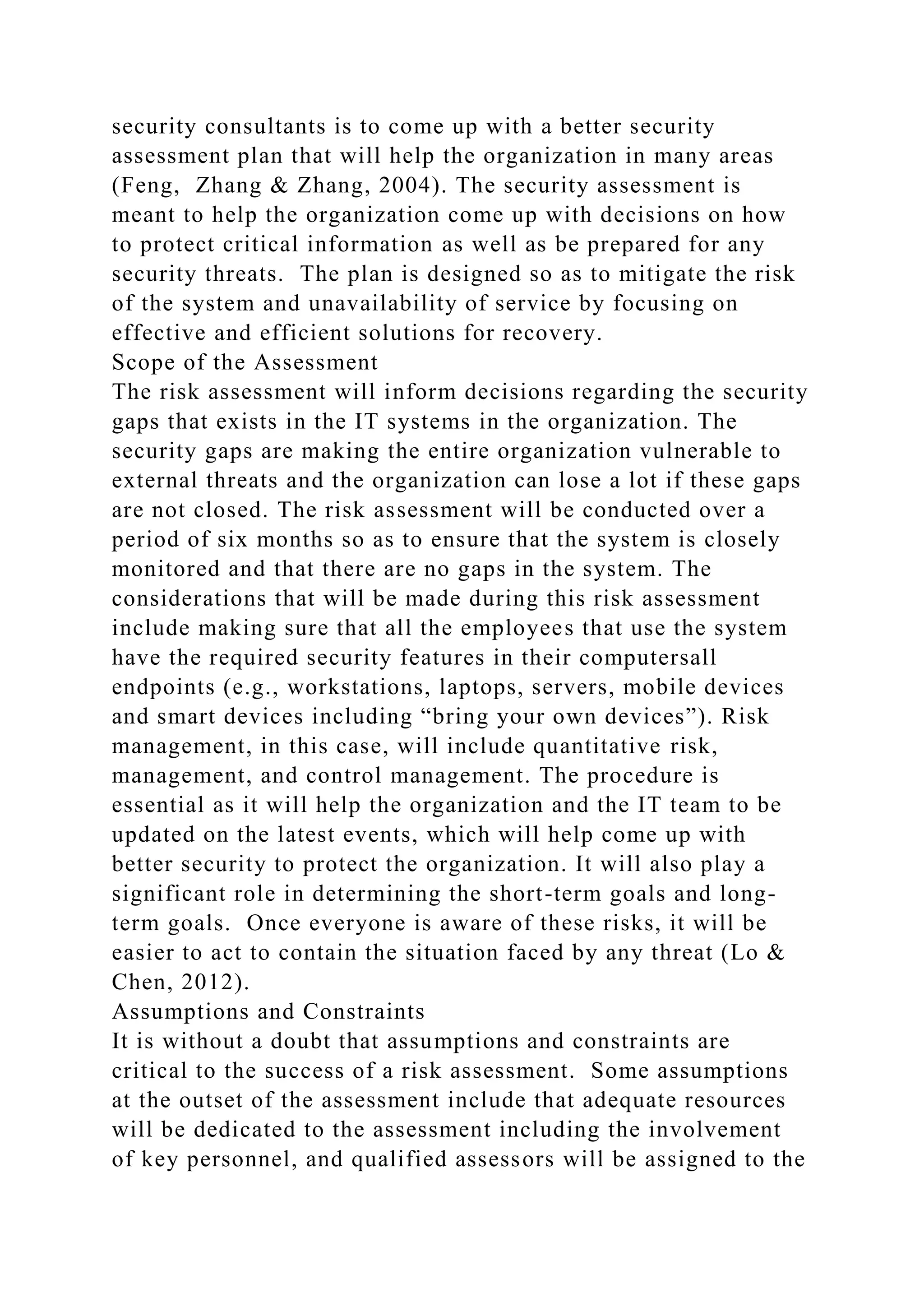security consultants is to come up with a better security
assessment plan that will help the organization in many areas
(Feng, Zhang & Zhang, 2004). The security assessment is
meant to help the organization come up with decisions on how
to protect critical information as well as be prepared for any
security threats. The plan is designed so as to mitigate the risk
of the system and unavailability of service by focusing on
effective and efficient solutions for recovery.
Scope of the Assessment
The risk assessment will inform decisions regarding the security
gaps that exists in the IT systems in the organization. The
security gaps are making the entire organization vulnerable to
external threats and the organization can lose a lot if these gaps
are not closed. The risk assessment will be conducted over a
period of six months so as to ensure that the system is closely
monitored and that there are no gaps in the system. The
considerations that will be made during this risk assessment
include making sure that all the employees that use the system
have the required security features in their computersall
endpoints (e.g., workstations, laptops, servers, mobile devices
and smart devices including “bring your own devices”). Risk
management, in this case, will include quantitative risk,
management, and control management. The procedure is
essential as it will help the organization and the IT team to be
updated on the latest events, which will help come up with
better security to protect the organization. It will also play a
significant role in determining the short-term goals and long-
term goals. Once everyone is aware of these risks, it will be
easier to act to contain the situation faced by any threat (Lo &
Chen, 2012).
Assumptions and Constraints
It is without a doubt that assumptions and constraints are
critical to the success of a risk assessment. Some assumptions
at the outset of the assessment include that adequate resources
will be dedicated to the assessment including the involvement
of key personnel, and qualified assessors will be assigned to the
 
