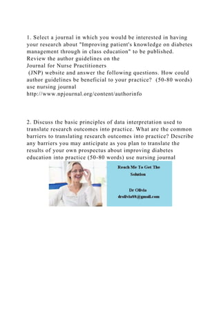 1. Select a journal in which you would be interested in having
your research about "Improving patient's knowledge on diabetes
management through in class education" to be published.
Review the author guidelines on the
Journal for Nurse Practitioners
(JNP) website and answer the following questions. How could
author guidelines be beneficial to your practice? (50-80 words)
use nursing journal
http://www.npjournal.org/content/authorinfo
2. Discuss the basic principles of data interpretation used to
translate research outcomes into practice. What are the common
barriers to translating research outcomes into practice? Describe
any barriers you may anticipate as you plan to translate the
results of your own prospectus about improving diabetes
education into practice (50-80 words) use nursing journal
 