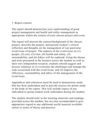 1. Report content
The report should demonstrate your understanding of good
project management and health and safety management as
appropriate within the context of your chosen project and event.
The report will present the context/background of the chosen
project, describe the project, and present student’s critical
reflection and thoughts on the management of one particular
event/issue of project. The impacts of the event/issue on (1)
people, (2) cost, (3) time, (4) health and safety, (5)
sustainability, and (6) Ethics will be explored. Using the theory
and tools presented in the lectures across the module as well as
their own independent research, students should suggest and
discuss solutions to (1) overcome the challenges and manage the
risks associated with the event/issue, and (2) improve the
efficiency, sustainability and ethics of the management of the
event/issue.
Appendices and references must be used to demonstrate study
that has been undertaken and to provide sources for points made
in the body of the report. This will include copies of any
individual or group student work undertaken during the module.
The student should refer to the learning materials and readings
provided across the module, but are also recommended to give
appropriate regard to any additional useful material available
online in terms of theory and practice.
 