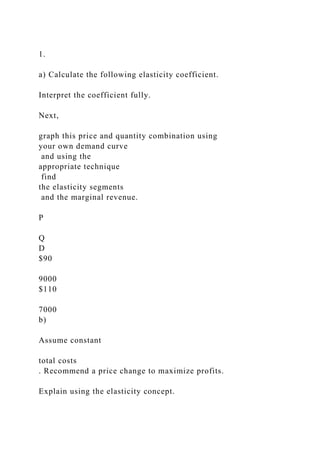 1.
a) Calculate the following elasticity coefficient.
Interpret the coefficient fully.
Next,
graph this price and quantity combination using
your own demand curve
and using the
appropriate technique
find
the elasticity segments
and the marginal revenue.
P
Q
D
$90
9000
$110
7000
b)
Assume constant
total costs
. Recommend a price change to maximize profits.
Explain using the elasticity concept.
 