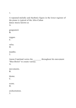 1.
A repeated melodic and rhythmic figure in the lower register of
the piano is typical of the Afro-Cuban
dance music known as
A.
guaguancó.
B.
reggae.
C.
salsa.
D.
mambo.
2.
Aaron Copeland varies the _______ throughout his movement
"Hoe-Down" to create variety.
A.
movements.
B.
theme.
C.
scene.
D.
orchestration.
3.
 