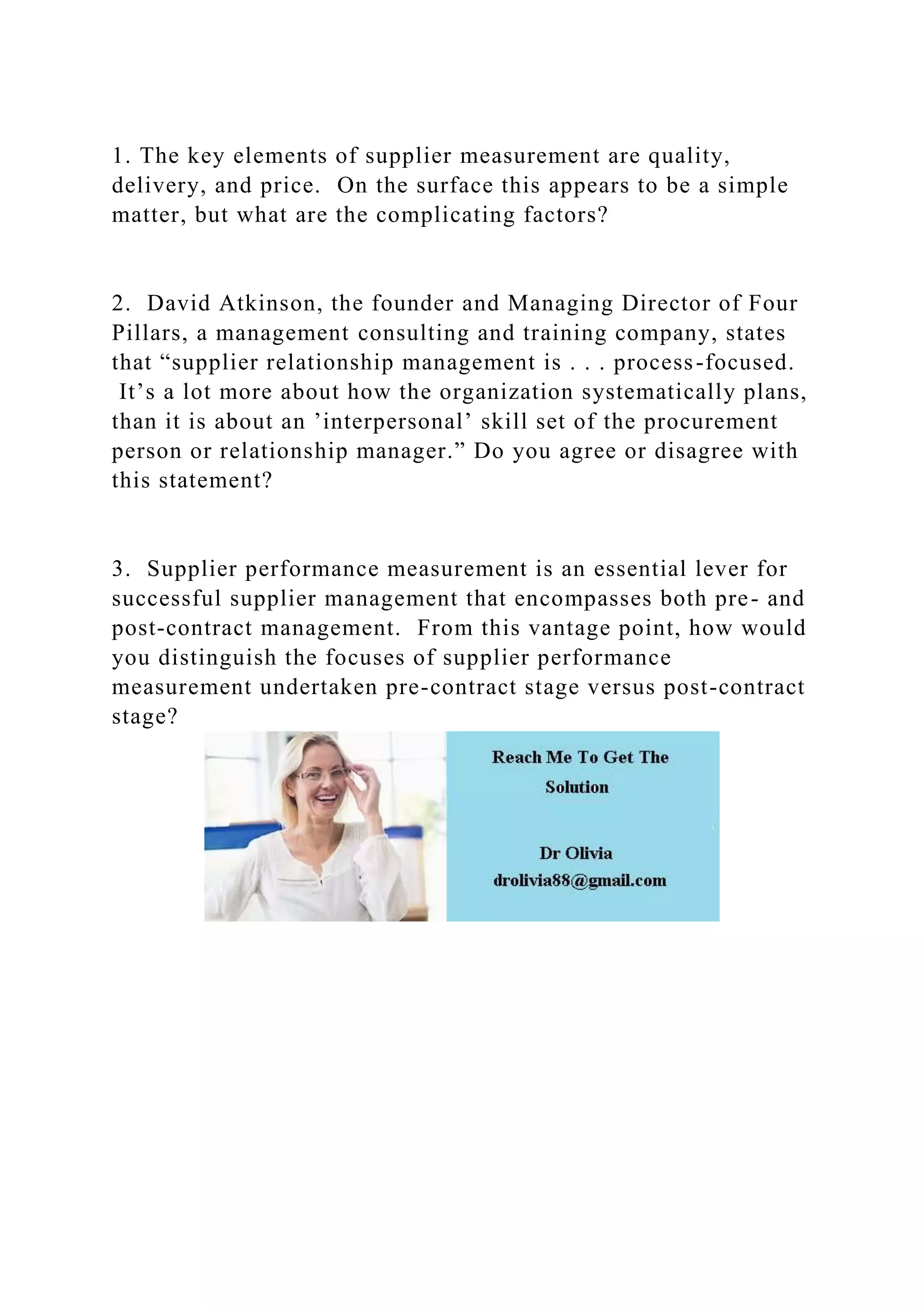 1. The key elements of supplier measurement are quality,
delivery, and price. On the surface this appears to be a simple
matter, but what are the complicating factors?
2. David Atkinson, the founder and Managing Director of Four
Pillars, a management consulting and training company, states
that “supplier relationship management is . . . process-focused.
It’s a lot more about how the organization systematically plans,
than it is about an ’interpersonal’ skill set of the procurement
person or relationship manager.” Do you agree or disagree with
this statement?
3. Supplier performance measurement is an essential lever for
successful supplier management that encompasses both pre- and
post-contract management. From this vantage point, how would
you distinguish the focuses of supplier performance
measurement undertaken pre-contract stage versus post-contract
stage?