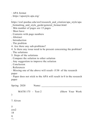 · APA format
. https://apastyle.apa.org/
.
https://owl.purdue.edu/owl/research_and_citation/apa_style/apa
_formatting_and_style_guide/general_format.html
· Min number of pages are 15 pages
· Must have
. Contents with page numbers
. Abstract
. Introduction
. The problem
4. Are there any sub-problems?
4. Is there any issue need to be present concerning the problem?
. The solutions
5. Steps of the solutions
. Compare the solution to other solution
. Any suggestion to improve the solution
. Conclusion
. References
· Missing one of the above will result -5/30 of the research
paper
· Paper does not stick to the APA will result in 0 in the research
paper
Spring 2020 Name: ______________________________
MATH 175 – Test 2 (Show Your Work
)
7. Given
5
cos2
18
q
=-
 