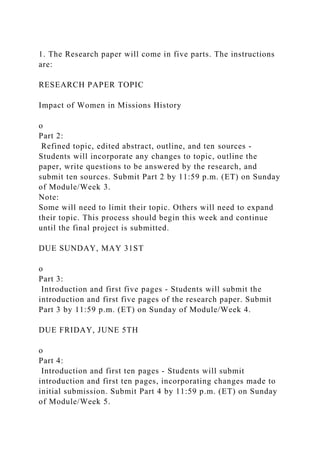 1. The Research paper will come in five parts. The instructions
are:
RESEARCH PAPER TOPIC
Impact of Women in Missions History
o
Part 2:
Refined topic, edited abstract, outline, and ten sources -
Students will incorporate any changes to topic, outline the
paper, write questions to be answered by the research, and
submit ten sources. Submit Part 2 by 11:59 p.m. (ET) on Sunday
of Module/Week 3.
Note:
Some will need to limit their topic. Others will need to expand
their topic. This process should begin this week and continue
until the final project is submitted.
DUE SUNDAY, MAY 31ST
o
Part 3:
Introduction and first five pages - Students will submit the
introduction and first five pages of the research paper. Submit
Part 3 by 11:59 p.m. (ET) on Sunday of Module/Week 4.
DUE FRIDAY, JUNE 5TH
o
Part 4:
Introduction and first ten pages - Students will submit
introduction and first ten pages, incorporating changes made to
initial submission. Submit Part 4 by 11:59 p.m. (ET) on Sunday
of Module/Week 5.
 