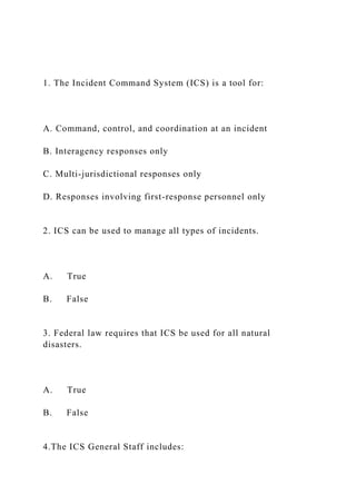 1. The Incident Command System (ICS) is a tool for:
A. Command, control, and coordination at an incident
B. Interagency responses only
C. Multi-jurisdictional responses only
D. Responses involving first-response personnel only
2. ICS can be used to manage all types of incidents.
A. True
B. False
3. Federal law requires that ICS be used for all natural
disasters.
A. True
B. False
4.The ICS General Staff includes:
 