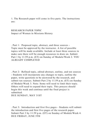 1. The Research paper will come in five parts. The instructions
are:
RESEARCH PAPER TOPIC
Impact of Women in Missions History
. Part 1: Proposed topic, abstract, and three sources -
Topic must be approved by the instructor. A list of possible
topics will be made available. Include at least three sources to
make sure there will be enough resources to draw on. Submit
Part 1 by 11:59 p.m. (ET) on Sunday of Module/Week 2. YOU
ALREADY COMPLETED
. Part 2: Refined topic, edited abstract, outline, and ten sources
- Students will incorporate any changes to topic, outline the
paper, write questions to be answered by the research, and
submit ten sources. Submit Part 2 by 11:59 p.m. (ET) on Sunday
of Module/Week 3. Note: Some will need to limit their topic.
Others will need to expand their topic. This process should
begin this week and continue until the final project is
submitted.
DUE SUNDAY, MAY 31ST
. Part 3: Introduction and first five pages - Students will submit
the introduction and first five pages of the research paper.
Submit Part 3 by 11:59 p.m. (ET) on Sunday of Module/Week 4.
DUE FRIDAY, JUNE 5TH
 