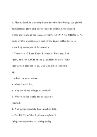 1. Planet Earth is our only home for the time being. As global
populations grow and our resources dwindle, we should
worry more about the issues of SCARCITY AND CHOICE. All
parts of this question are part of the topic called Intro to
some key concepts of Economics.
i. There are 17 Rare Earth Elements. Pick any 5 of
them, and for EACH of the 5, explain in detail why
they are so critical to us. Use Google to look the
up.
Include in your answer:
a. what it used for,
b. why are those things so critical?
c. Where in the world the resource is
located.
d. And approximately how much is left.
e. For EACH of the 5, please explain 3
things we need to start doing today
 