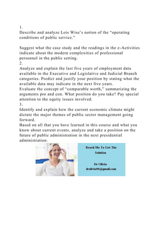 1.
Describe and analyze Lois Wise’s notion of the “operating
conditions of public service.”
Suggest what the case study and the readings in the e-Activities
indicate about the modern complexities of professional
personnel in the public setting.
2.
Analyze and explain the last five years of employment data
available in the Executive and Legislative and Judicial Branch
categories. Predict and justify your position by stating what the
available data may indicate in the next five years.
Evaluate the concept of “comparable worth,” summarizing the
arguments pro and con. What position do you take? Pay special
attention to the equity issues involved.
3.
Identify and explain how the current economic climate might
dictate the major themes of public sector management going
forward.
Based on all that you have learned in this course and what you
know about current events, analyze and take a position on the
future of public administration in the next presidential
administration.
 