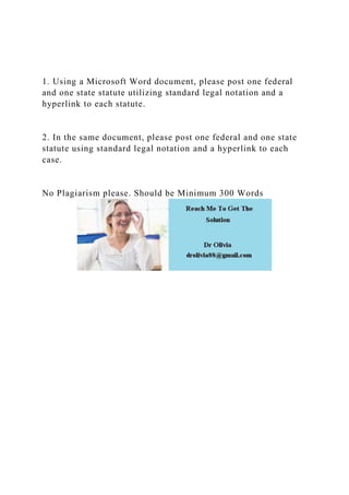 1. Using a Microsoft Word document, please post one federal
and one state statute utilizing standard legal notation and a
hyperlink to each statute.
2. In the same document, please post one federal and one state
statute using standard legal notation and a hyperlink to each
case.
No Plagiarism please. Should be Minimum 300 Words
 