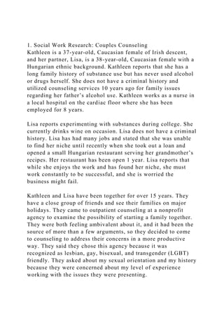 1. Social Work Research: Couples Counseling
Kathleen is a 37-year-old, Caucasian female of Irish descent,
and her partner, Lisa, is a 38-year-old, Caucasian female with a
Hungarian ethnic background. Kathleen reports that she has a
long family history of substance use but has never used alcohol
or drugs herself. She does not have a criminal history and
utilized counseling services 10 years ago for family issues
regarding her father’s alcohol use. Kathleen works as a nurse in
a local hospital on the cardiac floor where she has been
employed for 8 years.
Lisa reports experimenting with substances during college. She
currently drinks wine on occasion. Lisa does not have a criminal
history. Lisa has had many jobs and stated that she was unable
to find her niche until recently when she took out a loan and
opened a small Hungarian restaurant serving her grandmother’s
recipes. Her restaurant has been open 1 year. Lisa reports that
while she enjoys the work and has found her niche, she must
work constantly to be successful, and she is worried the
business might fail.
Kathleen and Lisa have been together for over 15 years. They
have a close group of friends and see their families on major
holidays. They came to outpatient counseling at a nonprofit
agency to examine the possibility of starting a family together.
They were both feeling ambivalent about it, and it had been the
source of more than a few arguments, so they decided to come
to counseling to address their concerns in a more productive
way. They said they chose this agency because it was
recognized as lesbian, gay, bisexual, and transgender (LGBT)
friendly. They asked about my sexual orientation and my history
because they were concerned about my level of experience
working with the issues they were presenting.
 