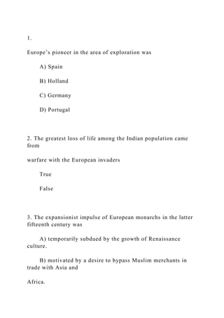 1.
Europe’s pioneer in the area of exploration was
A) Spain
B) Holland
C) Germany
D) Portugal
2. The greatest loss of life among the Indian population came
from
warfare with the European invaders
True
False
3. The expansionist impulse of European monarchs in the latter
fifteenth century was
A) temporarily subdued by the growth of Renaissance
culture.
B) motivated by a desire to bypass Muslim merchants in
trade with Asia and
Africa.
 