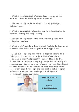 1. What is deep learning? What can deep learning do that
traditional machine-learning methods cannot?
2. List and briefly explain different learning paradigms/
methods in AI.
3. What is representation learning, and how does it relate to
machine learning and deep learning?
4. List and briefly describe the most commonly used ANN
activation functions.
5. What is MLP, and how does it work? Explain the function of
summation and activation weights in MLP-type ANN.
6. Cognitive computing has become a popular term to define
and characterize the extent of the ability of machines/
computers to show “intelligent” behavior. Thanks to IBM
Watson and its success on Jeopardy!, cognitive computing and
cognitive analytics are now part of many real-world intelligent
systems. In this exercise, identify at least three application
cases where cognitive computing was used to solve complex
real-world problems. Summarize your findings in a
professionally organized report.
 