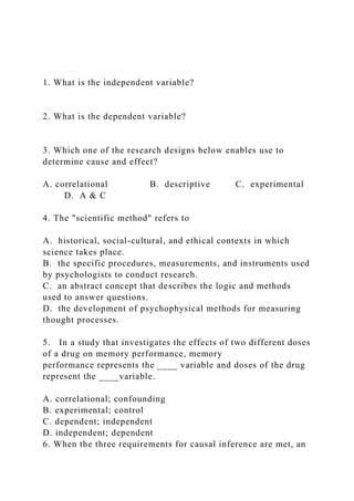 1. What is the independent variable?
2. What is the dependent variable?
3. Which one of the research designs below enables use to
determine cause and effect?
A. correlational B. descriptive C. experimental
D. A & C
4. The "scientific method" refers to
A. historical, social-cultural, and ethical contexts in which
science takes place.
B. the specific procedures, measurements, and instruments used
by psychologists to conduct research.
C. an abstract concept that describes the logic and methods
used to answer questions.
D. the development of psychophysical methods for measuring
thought processes.
5. In a study that investigates the effects of two different doses
of a drug on memory performance, memory
performance represents the ____ variable and doses of the drug
represent the ____variable.
A. correlational; confounding
B. experimental; control
C. dependent; independent
D. independent; dependent
6. When the three requirements for causal inference are met, an
 