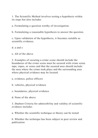 1. The Scientific Method involves testing a hypothesis within
its steps but also includes
a. Formulating a question worthy of investigation.
b. Formulating a reasonable hypothesis to answer the question.
c. Upon validation of the hypothesis, it becomes suitable as
scientific evidence.
d. a and c
e. All of the above
2. Examples of securing a crime scene should include the
boundaries of the crime scene must be secured with crime scene
tape, ropes, or cones and that the secured area should include
the area where the crime took place and the surrounding area
where physical evidence may be located.
a. evidence, police officers
b. vehicles, physical evidence
c. boundaries, physical evidence
d. None of the above
3. Daubert Criteria for admissibility and validity of scientific
evidence includes
a. Whether the scientific technique or theory can be tested
b. Whether the technique has been subject to peer review and
publication
 