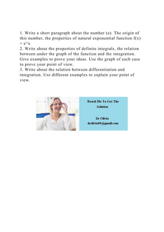 1. Write a short paragraph about the number (e). The origin of
this number, the properties of natural exponential function f(x)
= e^x
2. Write about the properties of definite integrals, the relation
between under the graph of the function and the integration.
Give examples to prove your ideas. Use the graph of each case
to prove your point of view.
3. Write about the relation between differentiation and
integration. Use different examples to explain your point of
view.
 