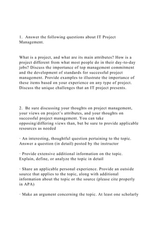 1. Answer the following questions about IT Project
Management.
What is a project, and what are its main attributes? How is a
project different from what most people do in their day-to-day
jobs? Discuss the importance of top management commitment
and the development of standards for successful project
management. Provide examples to illustrate the importance of
these items based on your experience on any type of project.
Discuss the unique challenges that an IT project presents.
2. Be sure discussing your thoughts on project management,
your views on project’s attributes, and your thoughts on
successful project management. You can take
opposing/differing views than, but be sure to provide applicable
resources as needed
· An interesting, thoughtful question pertaining to the topic.
Answer a question (in detail) posted by the instructor
· Provide extensive additional information on the topic.
Explain, define, or analyze the topic in detail
· Share an applicable personal experience. Provide an outside
source that applies to the topic, along with additional
information about the topic or the source (please cite properly
in APA)
· Make an argument concerning the topic. At least one scholarly
 
