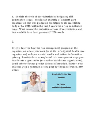 1. Explain the role of accreditation in mitigating risk
compliance issues. Provide an example of a health care
organization that was placed on probation by its accrediting
body or by CMS within the last 3 years for a risk compliance
issue. What caused the probation or loss of accreditation and
how could it have been prevented? 250 words
2.
Briefly describe how the risk management program at the
organization where you work (or at that of a typical health care
organization) addresses social media and patient information
privacy. Provide three examples of risk management steps your
health care organization (or another health care organization)
could take to further protect patient information. Support your
analysis with a minimum of one peer-reviewed reference. 250
words.
 