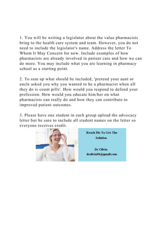 1. You will be writing a legislator about the value pharmacists
bring to the health care system and team. However, you do not
need to include the legislator's name. Address the letter To
Whom It May Concern for now. Include examples of how
pharmacists are already involved in patient care and how we can
do more. You may include what you are learning in pharmacy
school as a starting point.
2. To sum up what should be included, 'pretend your aunt or
uncle asked you why you wanted to be a pharmacist when all
they do is count pills'. How would you respond to defend your
profession. How would you educate him/her on what
pharmacists can really do and how they can contribute to
improved patient outcomes.
3. Please have one student in each group upload the advocacy
letter but be sure to include all student names on the letter so
everyone receives credit.
 