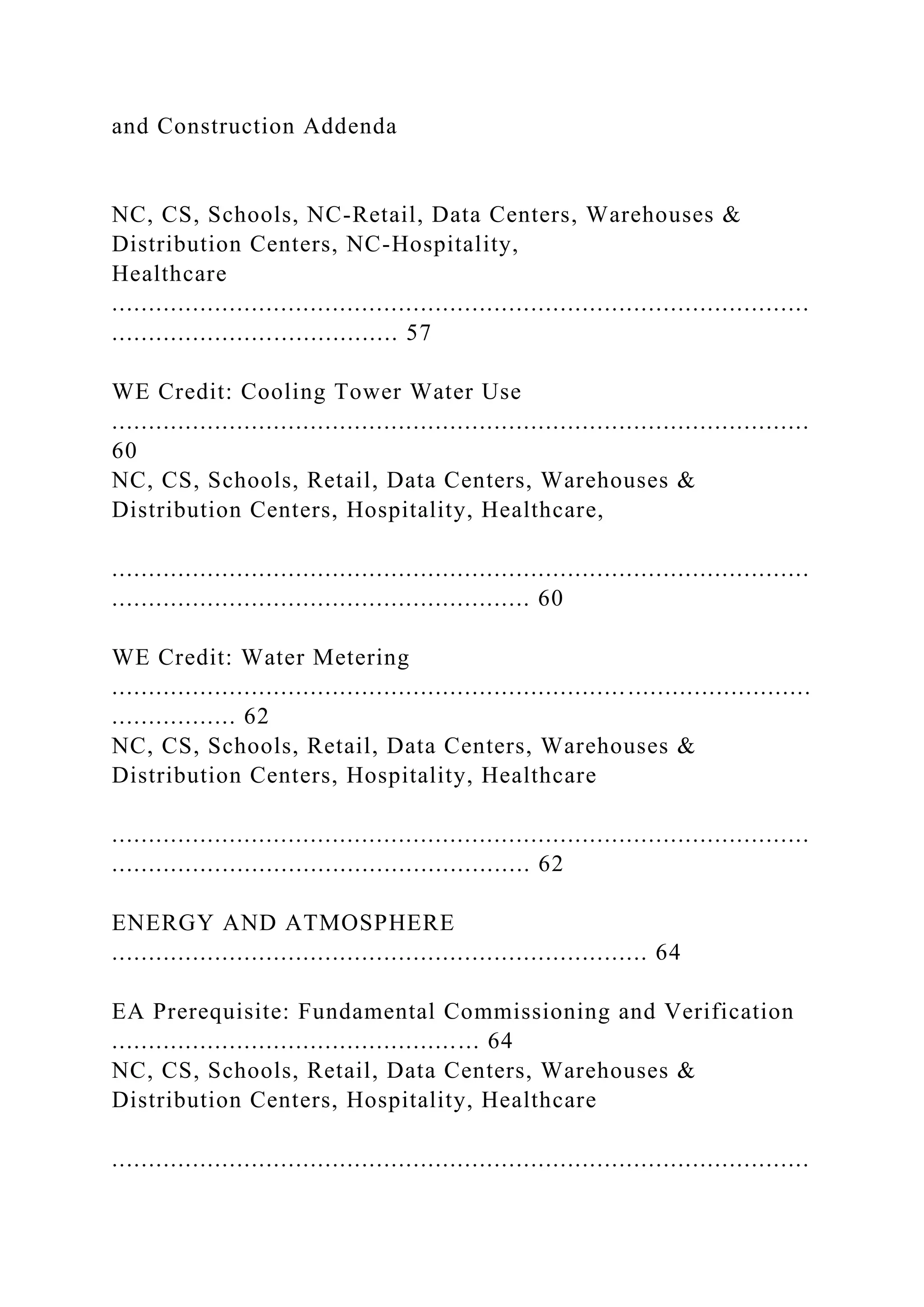 and Construction Addenda
NC, CS, Schools, NC-Retail, Data Centers, Warehouses &
Distribution Centers, NC-Hospitality,
Healthcare
...............................................................................................
....................................... 57
WE Credit: Cooling Tower Water Use
...............................................................................................
60
NC, CS, Schools, Retail, Data Centers, Warehouses &
Distribution Centers, Hospitality, Healthcare,
...............................................................................................
......................................................... 60
WE Credit: Water Metering
...............................................................................................
................. 62
NC, CS, Schools, Retail, Data Centers, Warehouses &
Distribution Centers, Hospitality, Healthcare
...............................................................................................
......................................................... 62
ENERGY AND ATMOSPHERE
......................................................................... 64
EA Prerequisite: Fundamental Commissioning and Verification
.................................................. 64
NC, CS, Schools, Retail, Data Centers, Warehouses &
Distribution Centers, Hospitality, Healthcare
...............................................................................................
 