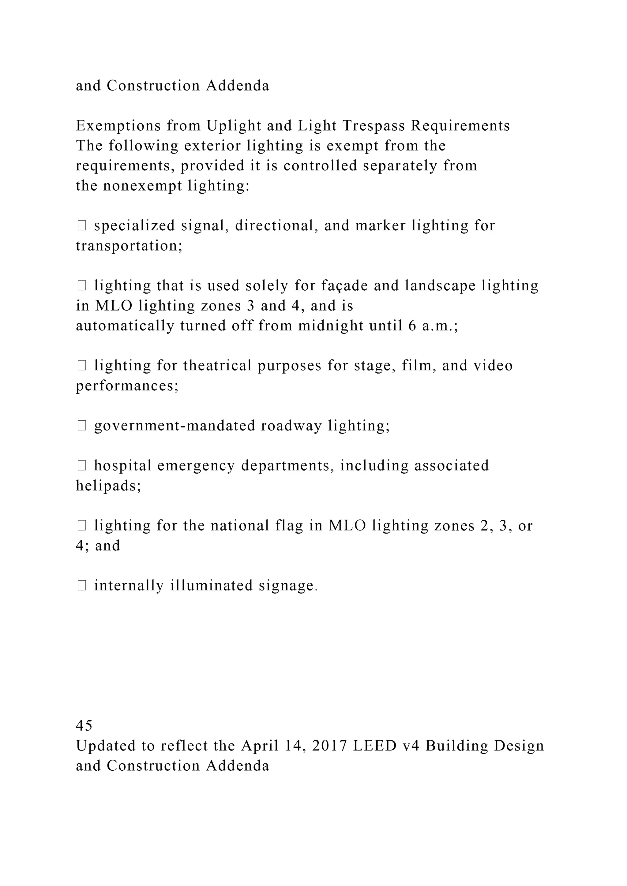 and Construction Addenda
Exemptions from Uplight and Light Trespass Requirements
The following exterior lighting is exempt from the
requirements, provided it is controlled separately from
the nonexempt lighting:
transportation;
in MLO lighting zones 3 and 4, and is
automatically turned off from midnight until 6 a.m.;
performances;
-mandated roadway lighting;
helipads;
ones 2, 3, or
4; and
45
Updated to reflect the April 14, 2017 LEED v4 Building Design
and Construction Addenda
 