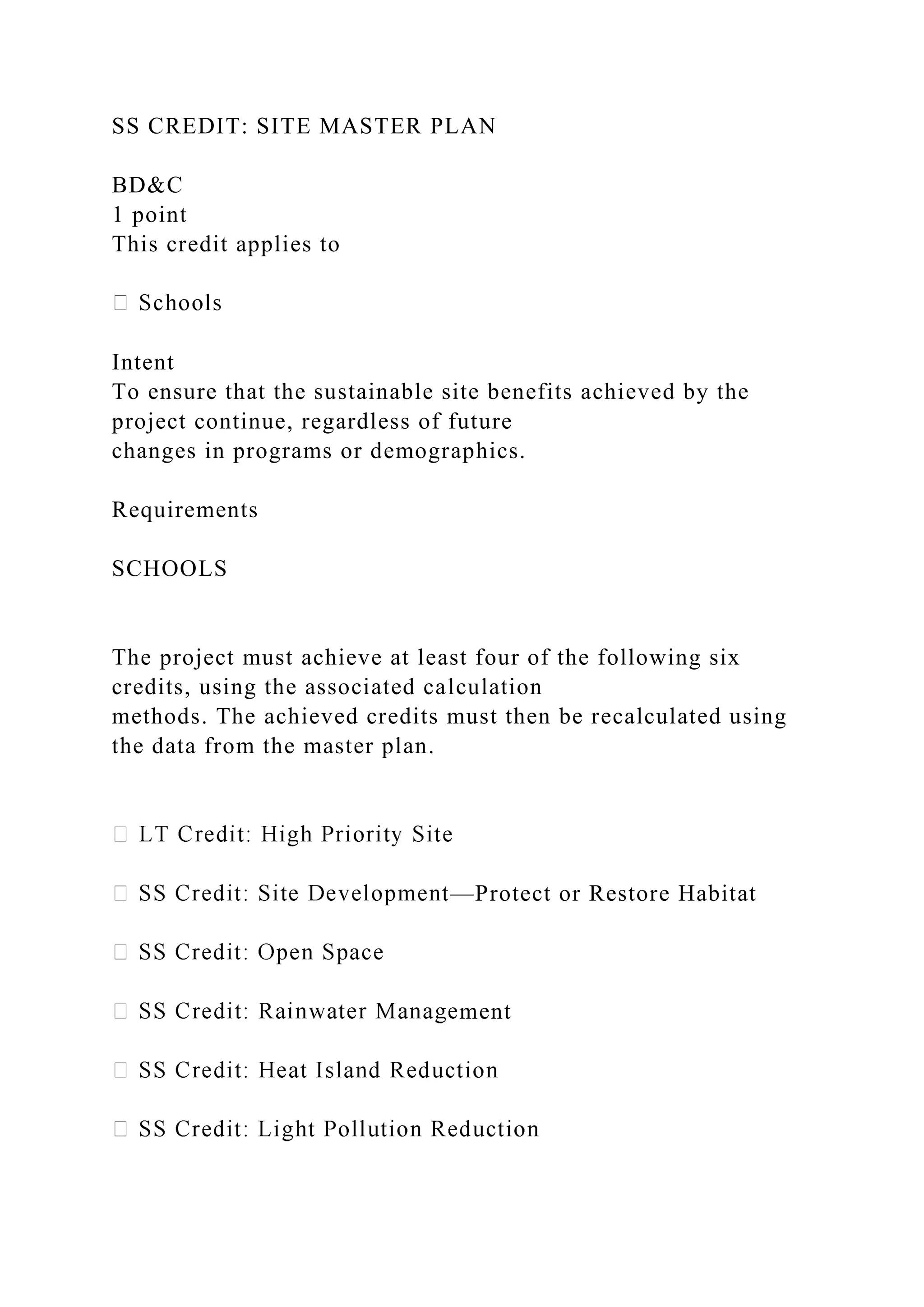 SS CREDIT: SITE MASTER PLAN
BD&C
1 point
This credit applies to
Intent
To ensure that the sustainable site benefits achieved by the
project continue, regardless of future
changes in programs or demographics.
Requirements
SCHOOLS
The project must achieve at least four of the following six
credits, using the associated calculation
methods. The achieved credits must then be recalculated using
the data from the master plan.
—Protect or Restore Habitat
ment
 