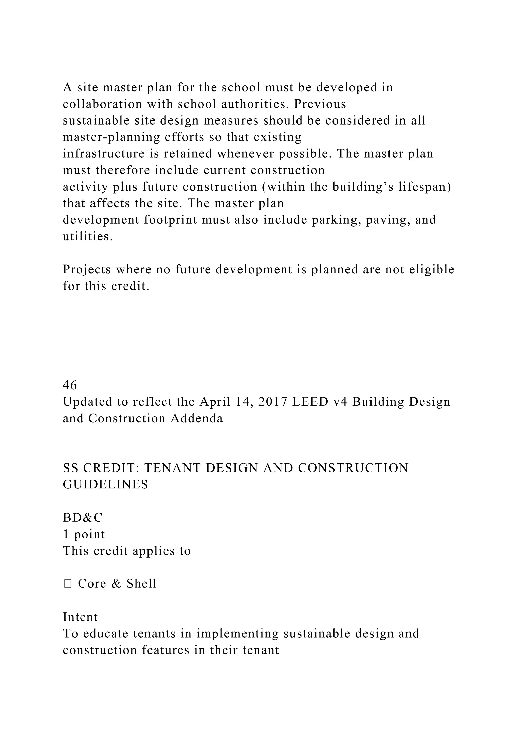 A site master plan for the school must be developed in
collaboration with school authorities. Previous
sustainable site design measures should be considered in all
master-planning efforts so that existing
infrastructure is retained whenever possible. The master plan
must therefore include current construction
activity plus future construction (within the building’s lifespan)
that affects the site. The master plan
development footprint must also include parking, paving, and
utilities.
Projects where no future development is planned are not eligible
for this credit.
46
Updated to reflect the April 14, 2017 LEED v4 Building Design
and Construction Addenda
SS CREDIT: TENANT DESIGN AND CONSTRUCTION
GUIDELINES
BD&C
1 point
This credit applies to
Intent
To educate tenants in implementing sustainable design and
construction features in their tenant
 