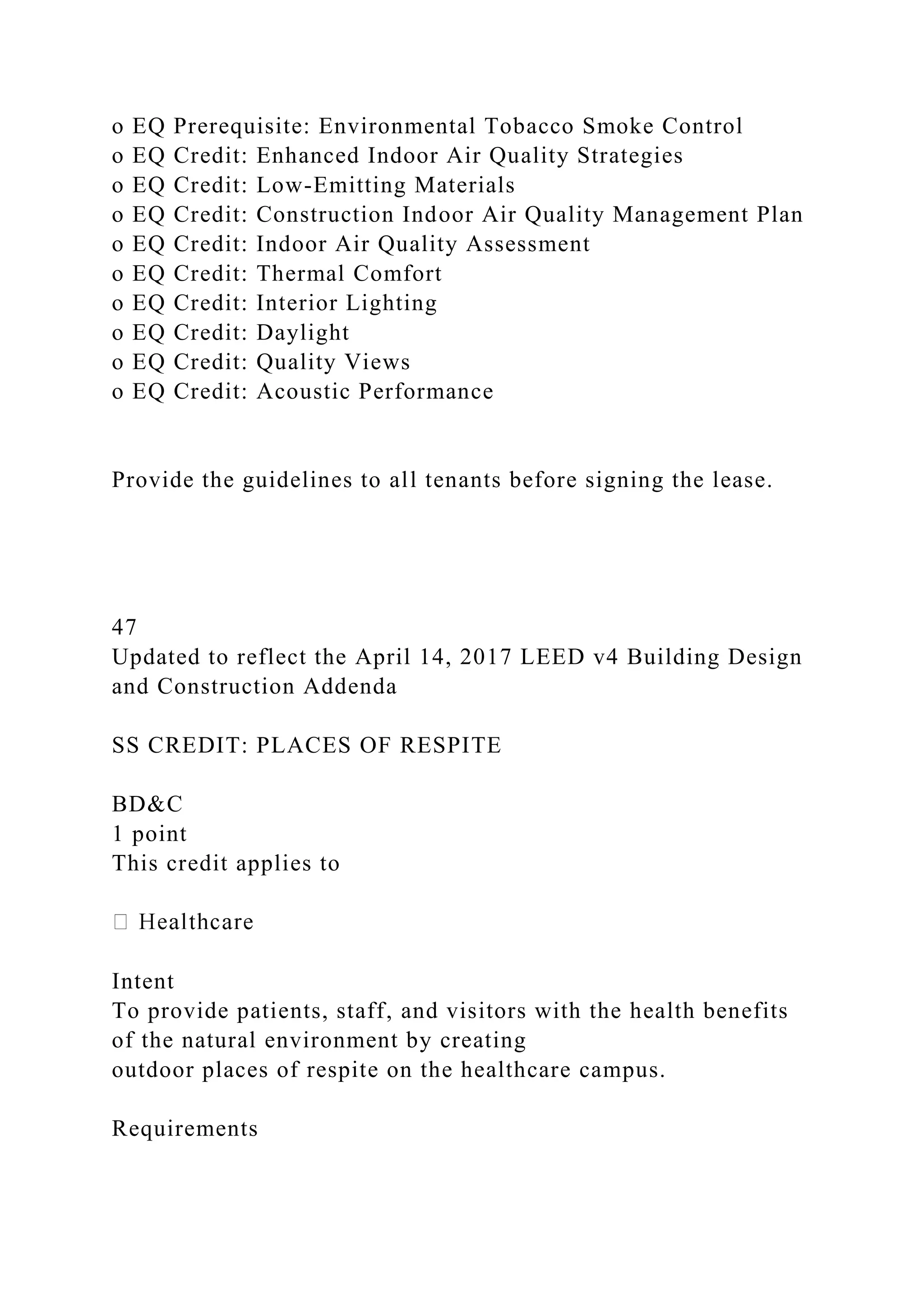 o EQ Prerequisite: Environmental Tobacco Smoke Control
o EQ Credit: Enhanced Indoor Air Quality Strategies
o EQ Credit: Low-Emitting Materials
o EQ Credit: Construction Indoor Air Quality Management Plan
o EQ Credit: Indoor Air Quality Assessment
o EQ Credit: Thermal Comfort
o EQ Credit: Interior Lighting
o EQ Credit: Daylight
o EQ Credit: Quality Views
o EQ Credit: Acoustic Performance
Provide the guidelines to all tenants before signing the lease.
47
Updated to reflect the April 14, 2017 LEED v4 Building Design
and Construction Addenda
SS CREDIT: PLACES OF RESPITE
BD&C
1 point
This credit applies to
Intent
To provide patients, staff, and visitors with the health benefits
of the natural environment by creating
outdoor places of respite on the healthcare campus.
Requirements
 