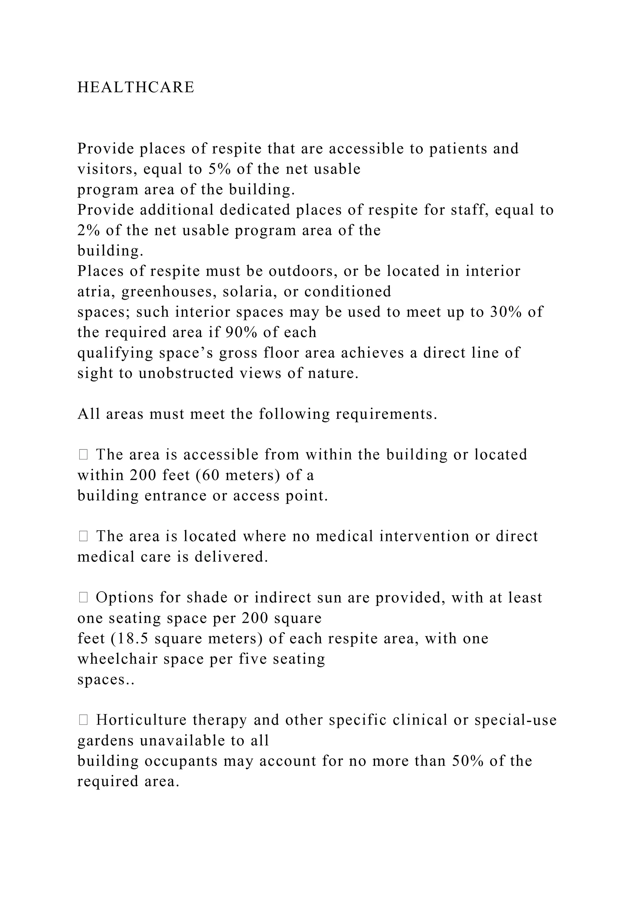 HEALTHCARE
Provide places of respite that are accessible to patients and
visitors, equal to 5% of the net usable
program area of the building.
Provide additional dedicated places of respite for staff, equal to
2% of the net usable program area of the
building.
Places of respite must be outdoors, or be located in interior
atria, greenhouses, solaria, or conditioned
spaces; such interior spaces may be used to meet up to 30% of
the required area if 90% of each
qualifying space’s gross floor area achieves a direct line of
sight to unobstructed views of nature.
All areas must meet the following requirements.
within 200 feet (60 meters) of a
building entrance or access point.
medical care is delivered.
r indirect sun are provided, with at least
one seating space per 200 square
feet (18.5 square meters) of each respite area, with one
wheelchair space per five seating
spaces..
-use
gardens unavailable to all
building occupants may account for no more than 50% of the
required area.
 