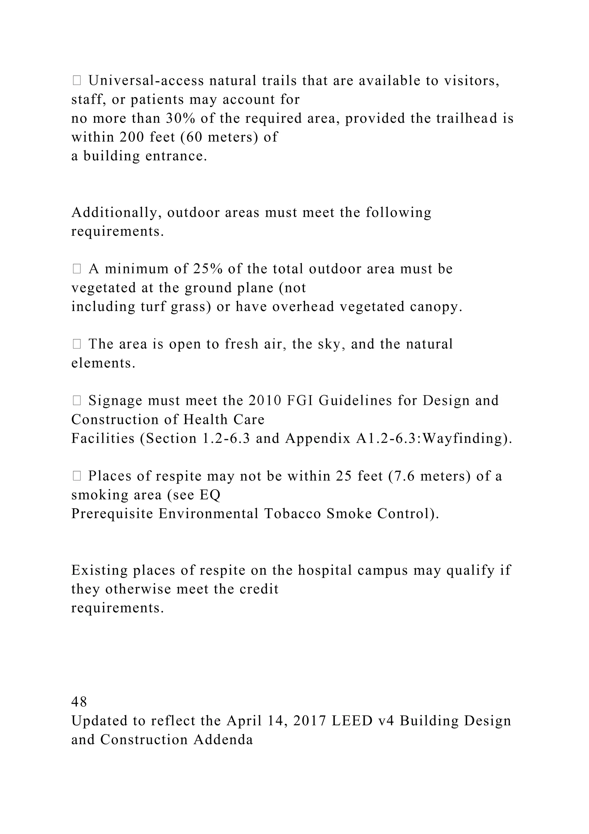 -access natural trails that are available to visitors,
staff, or patients may account for
no more than 30% of the required area, provided the trailhead is
within 200 feet (60 meters) of
a building entrance.
Additionally, outdoor areas must meet the following
requirements.
vegetated at the ground plane (not
including turf grass) or have overhead vegetated canopy.
elements.
Construction of Health Care
Facilities (Section 1.2-6.3 and Appendix A1.2-6.3:Wayfinding).
of respite may not be within 25 feet (7.6 meters) of a
smoking area (see EQ
Prerequisite Environmental Tobacco Smoke Control).
Existing places of respite on the hospital campus may qualify if
they otherwise meet the credit
requirements.
48
Updated to reflect the April 14, 2017 LEED v4 Building Design
and Construction Addenda
 