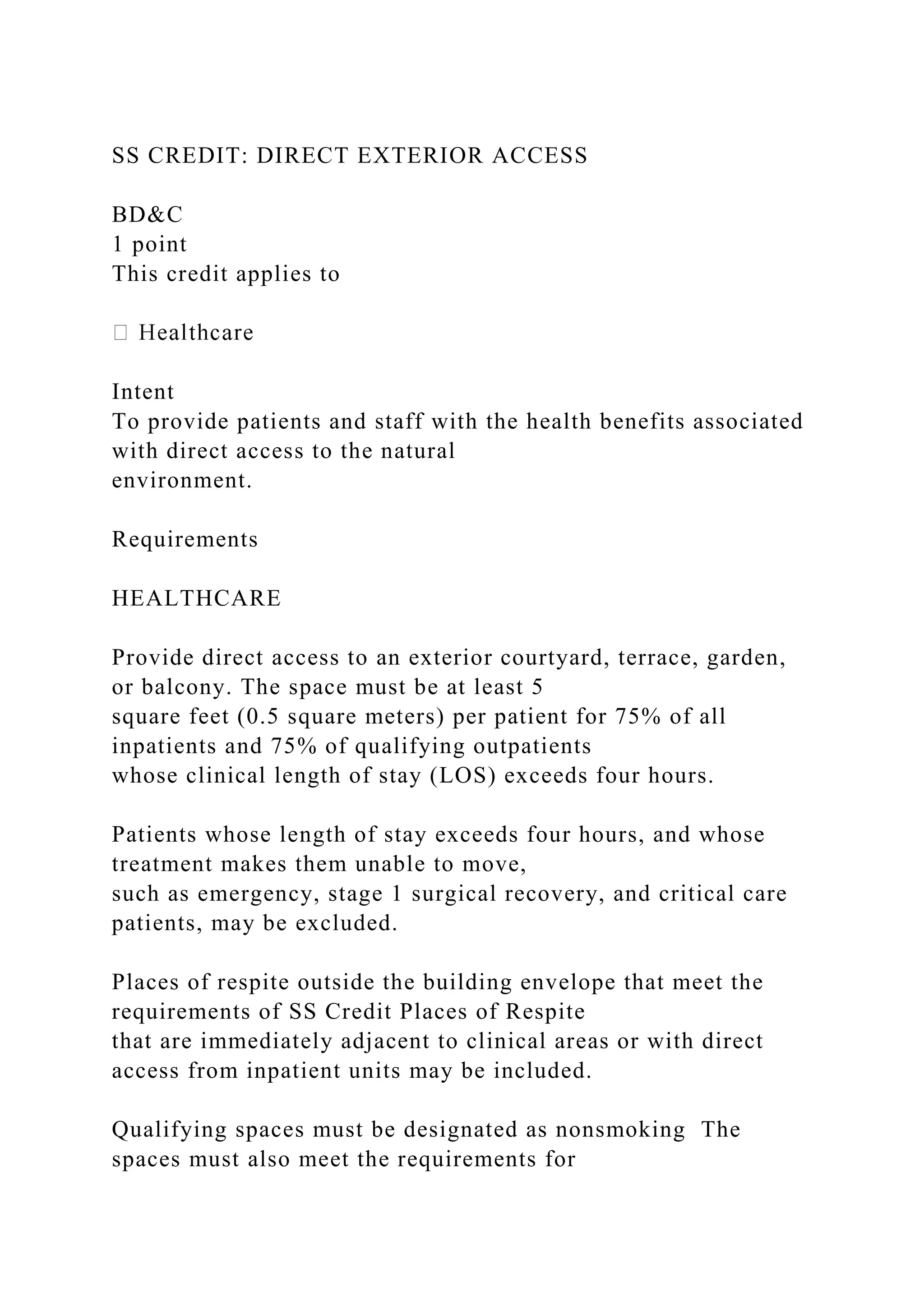 SS CREDIT: DIRECT EXTERIOR ACCESS
BD&C
1 point
This credit applies to
Intent
To provide patients and staff with the health benefits associated
with direct access to the natural
environment.
Requirements
HEALTHCARE
Provide direct access to an exterior courtyard, terrace, garden,
or balcony. The space must be at least 5
square feet (0.5 square meters) per patient for 75% of all
inpatients and 75% of qualifying outpatients
whose clinical length of stay (LOS) exceeds four hours.
Patients whose length of stay exceeds four hours, and whose
treatment makes them unable to move,
such as emergency, stage 1 surgical recovery, and critical care
patients, may be excluded.
Places of respite outside the building envelope that meet the
requirements of SS Credit Places of Respite
that are immediately adjacent to clinical areas or with direct
access from inpatient units may be included.
Qualifying spaces must be designated as nonsmoking The
spaces must also meet the requirements for
 