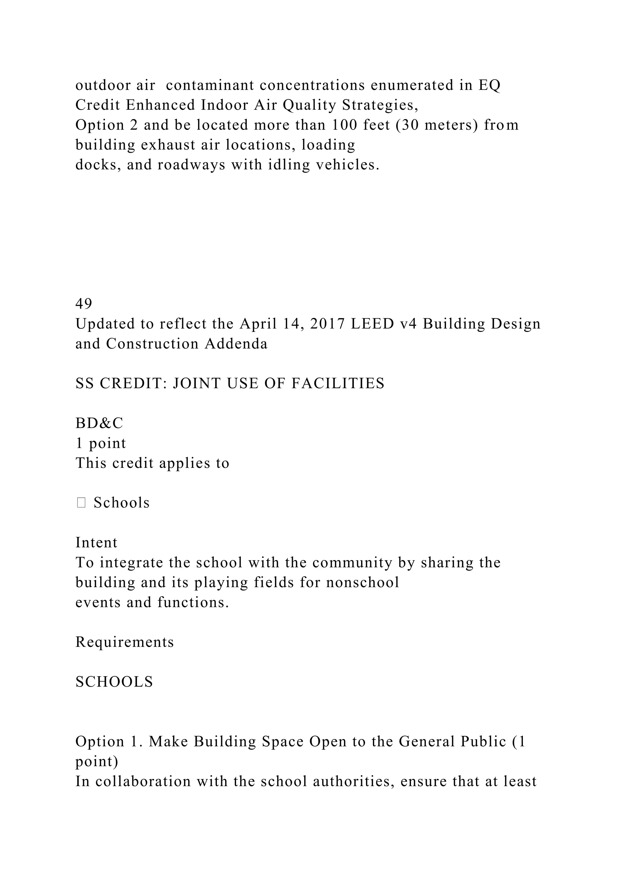 outdoor air contaminant concentrations enumerated in EQ
Credit Enhanced Indoor Air Quality Strategies,
Option 2 and be located more than 100 feet (30 meters) from
building exhaust air locations, loading
docks, and roadways with idling vehicles.
49
Updated to reflect the April 14, 2017 LEED v4 Building Design
and Construction Addenda
SS CREDIT: JOINT USE OF FACILITIES
BD&C
1 point
This credit applies to
Intent
To integrate the school with the community by sharing the
building and its playing fields for nonschool
events and functions.
Requirements
SCHOOLS
Option 1. Make Building Space Open to the General Public (1
point)
In collaboration with the school authorities, ensure that at least
 