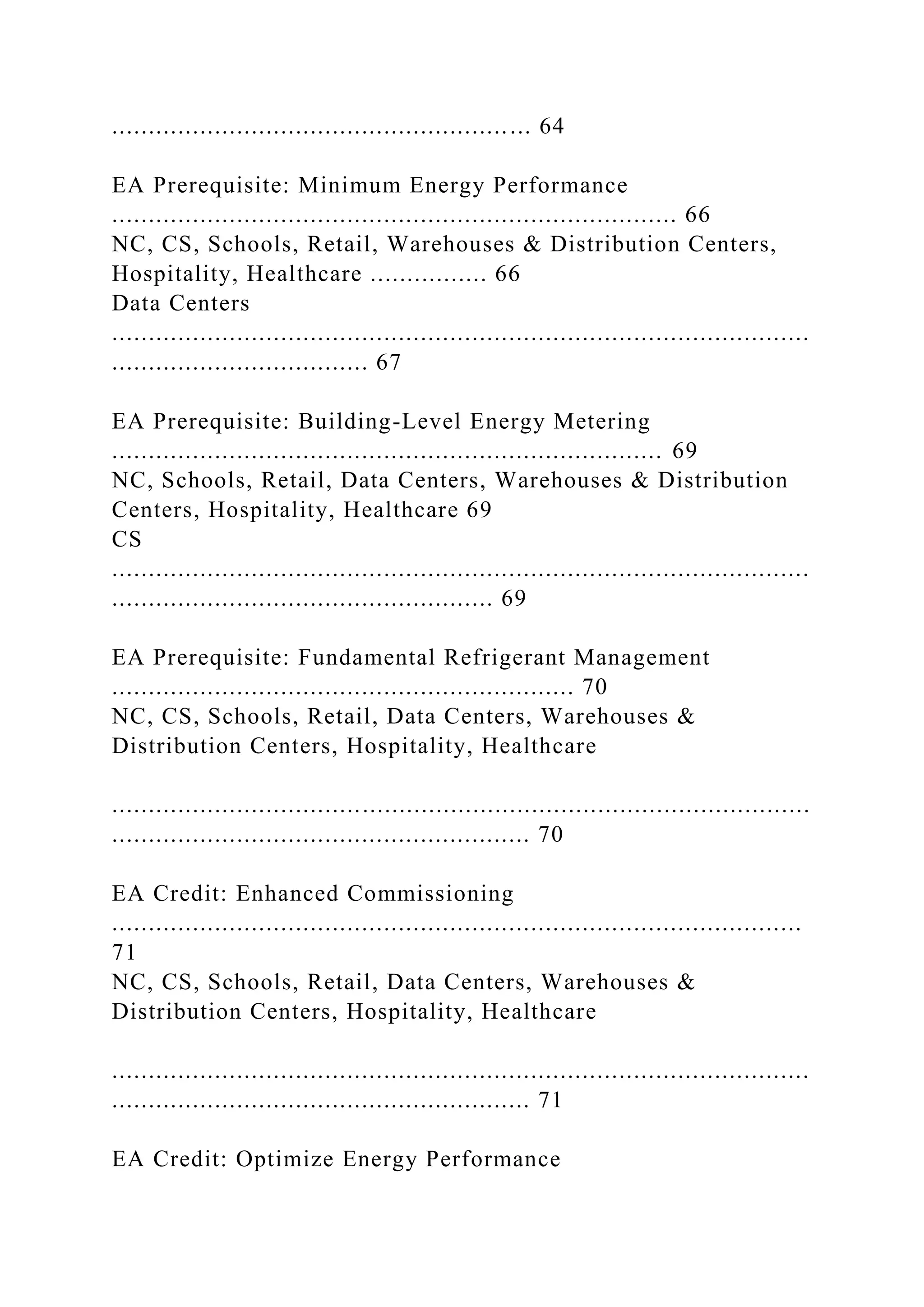 ......................................................... 64
EA Prerequisite: Minimum Energy Performance
............................................................................. 66
NC, CS, Schools, Retail, Warehouses & Distribution Centers,
Hospitality, Healthcare ................ 66
Data Centers
...............................................................................................
................................... 67
EA Prerequisite: Building-Level Energy Metering
........................................................................... 69
NC, Schools, Retail, Data Centers, Warehouses & Distribution
Centers, Hospitality, Healthcare 69
CS
...............................................................................................
.................................................... 69
EA Prerequisite: Fundamental Refrigerant Management
............................................................... 70
NC, CS, Schools, Retail, Data Centers, Warehouses &
Distribution Centers, Hospitality, Healthcare
...............................................................................................
......................................................... 70
EA Credit: Enhanced Commissioning
..............................................................................................
71
NC, CS, Schools, Retail, Data Centers, Warehouses &
Distribution Centers, Hospitality, Healthcare
...............................................................................................
......................................................... 71
EA Credit: Optimize Energy Performance
 