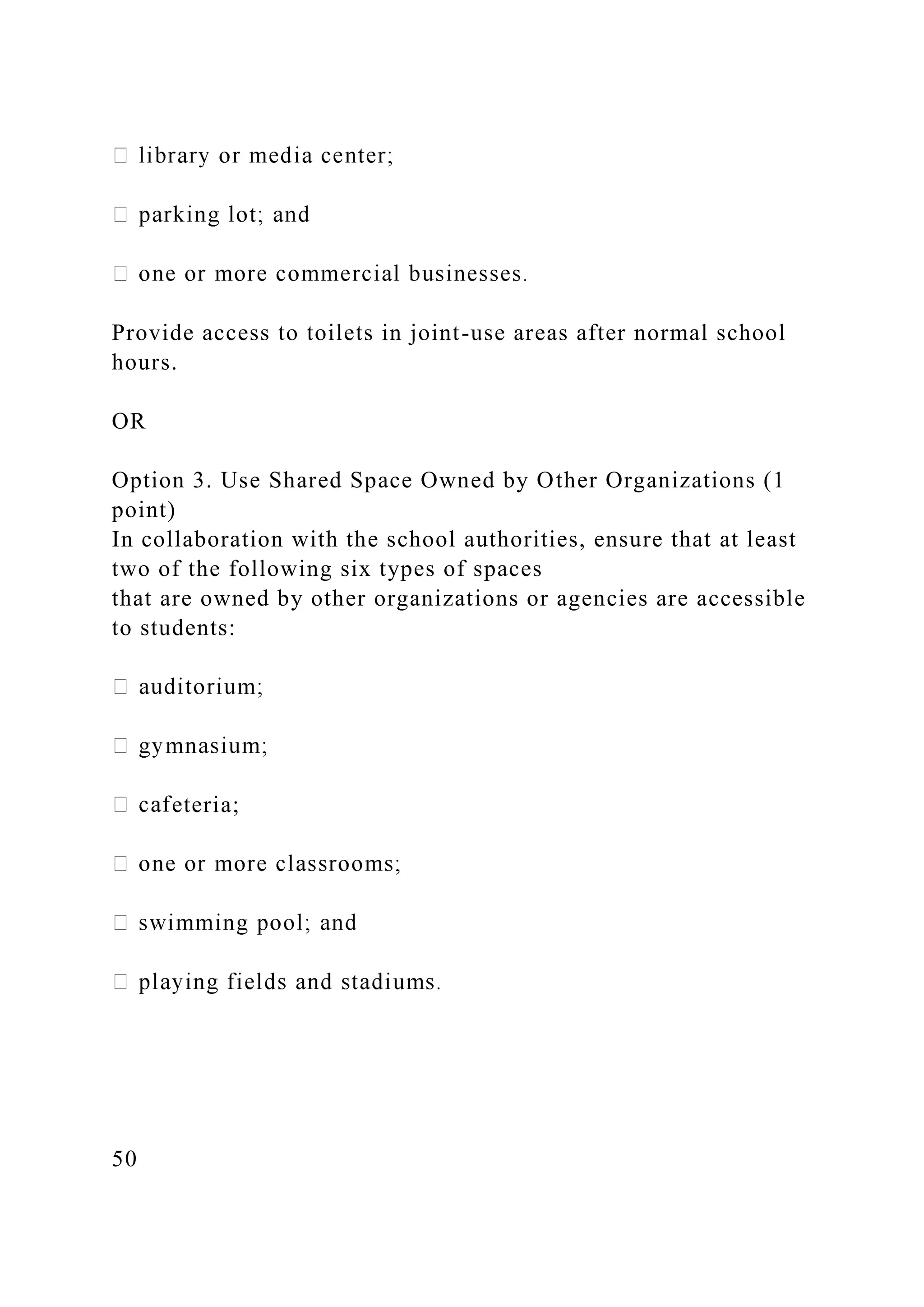 Provide access to toilets in joint-use areas after normal school
hours.
OR
Option 3. Use Shared Space Owned by Other Organizations (1
point)
In collaboration with the school authorities, ensure that at least
two of the following six types of spaces
that are owned by other organizations or agencies are accessible
to students:
eteria;
50
 