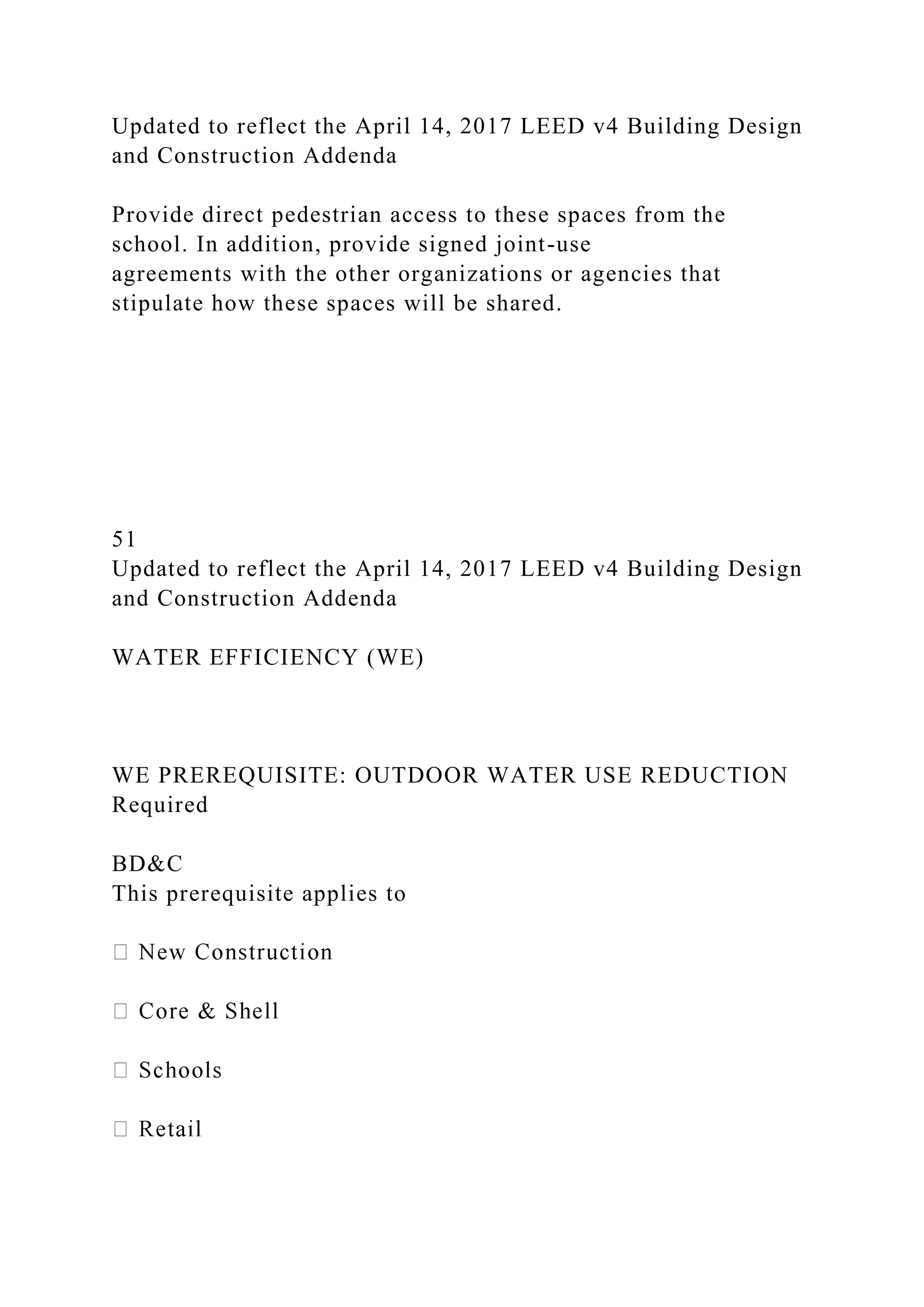 Updated to reflect the April 14, 2017 LEED v4 Building Design
and Construction Addenda
Provide direct pedestrian access to these spaces from the
school. In addition, provide signed joint-use
agreements with the other organizations or agencies that
stipulate how these spaces will be shared.
51
Updated to reflect the April 14, 2017 LEED v4 Building Design
and Construction Addenda
WATER EFFICIENCY (WE)
WE PREREQUISITE: OUTDOOR WATER USE REDUCTION
Required
BD&C
This prerequisite applies to
 