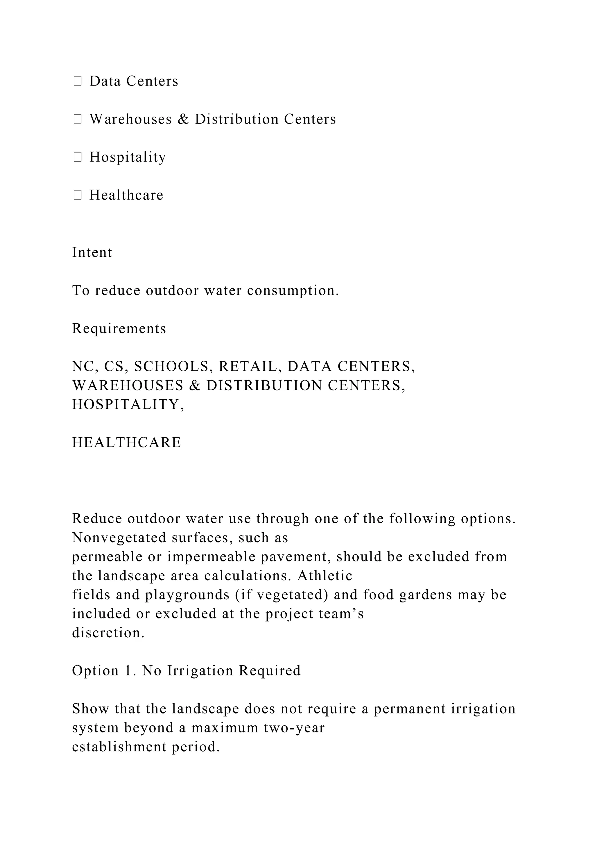 Intent
To reduce outdoor water consumption.
Requirements
NC, CS, SCHOOLS, RETAIL, DATA CENTERS,
WAREHOUSES & DISTRIBUTION CENTERS,
HOSPITALITY,
HEALTHCARE
Reduce outdoor water use through one of the following options.
Nonvegetated surfaces, such as
permeable or impermeable pavement, should be excluded from
the landscape area calculations. Athletic
fields and playgrounds (if vegetated) and food gardens may be
included or excluded at the project team’s
discretion.
Option 1. No Irrigation Required
Show that the landscape does not require a permanent irrigation
system beyond a maximum two-year
establishment period.
 