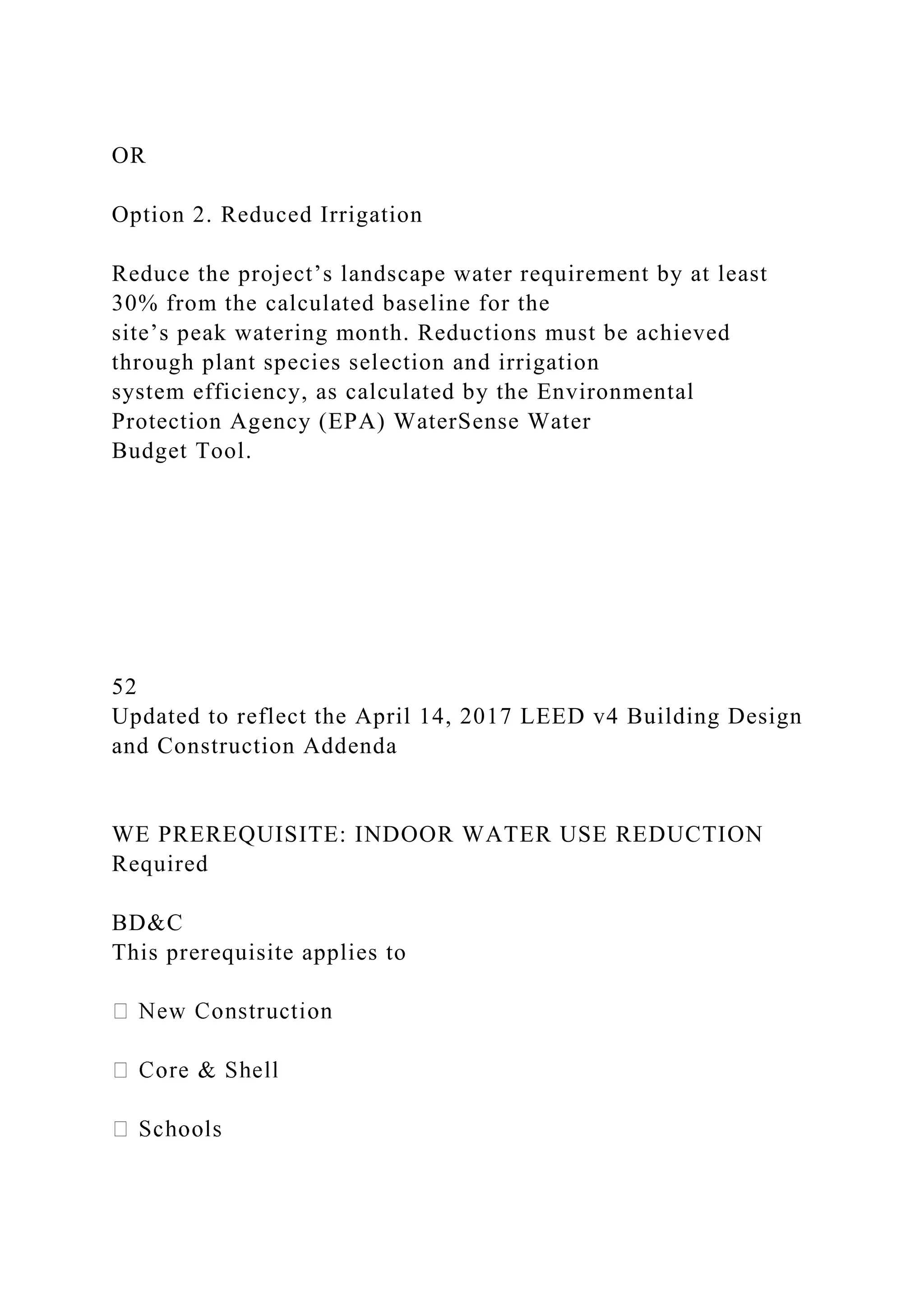 OR
Option 2. Reduced Irrigation
Reduce the project’s landscape water requirement by at least
30% from the calculated baseline for the
site’s peak watering month. Reductions must be achieved
through plant species selection and irrigation
system efficiency, as calculated by the Environmental
Protection Agency (EPA) WaterSense Water
Budget Tool.
52
Updated to reflect the April 14, 2017 LEED v4 Building Design
and Construction Addenda
WE PREREQUISITE: INDOOR WATER USE REDUCTION
Required
BD&C
This prerequisite applies to
 