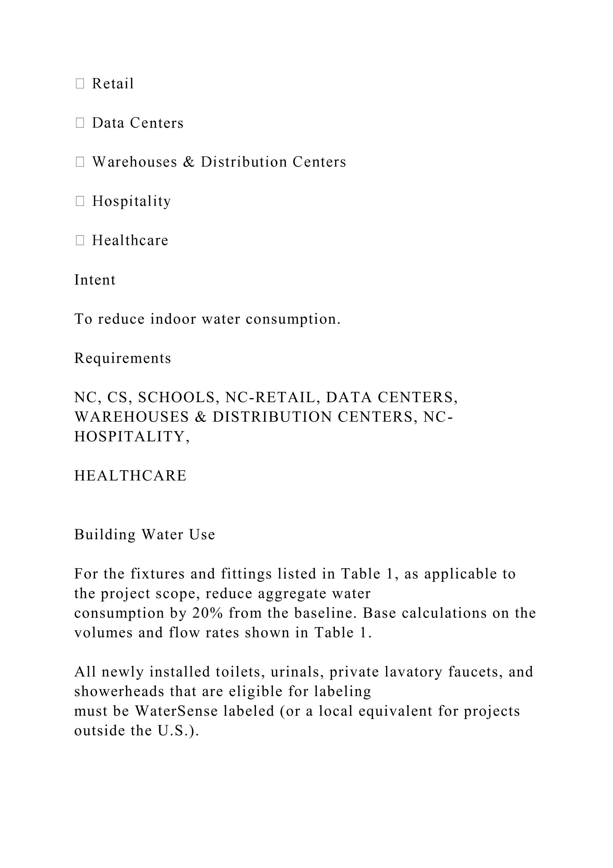 nters
Intent
To reduce indoor water consumption.
Requirements
NC, CS, SCHOOLS, NC-RETAIL, DATA CENTERS,
WAREHOUSES & DISTRIBUTION CENTERS, NC-
HOSPITALITY,
HEALTHCARE
Building Water Use
For the fixtures and fittings listed in Table 1, as applicable to
the project scope, reduce aggregate water
consumption by 20% from the baseline. Base calculations on the
volumes and flow rates shown in Table 1.
All newly installed toilets, urinals, private lavatory faucets, and
showerheads that are eligible for labeling
must be WaterSense labeled (or a local equivalent for projects
outside the U.S.).
 