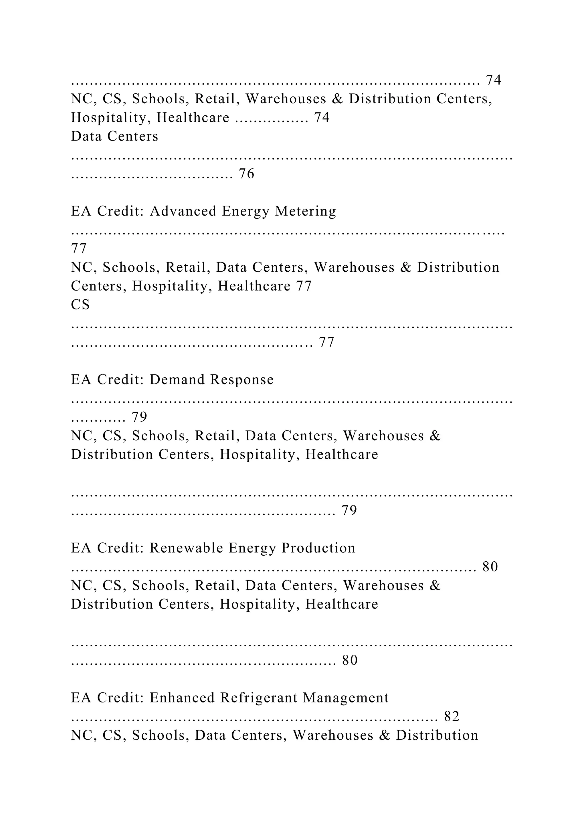 ........................................................................................ 74
NC, CS, Schools, Retail, Warehouses & Distribution Centers,
Hospitality, Healthcare ................ 74
Data Centers
...............................................................................................
................................... 76
EA Credit: Advanced Energy Metering
........................................................................................ .....
77
NC, Schools, Retail, Data Centers, Warehouses & Distribution
Centers, Hospitality, Healthcare 77
CS
...............................................................................................
.................................................... 77
EA Credit: Demand Response
...............................................................................................
............ 79
NC, CS, Schools, Retail, Data Centers, Warehouses &
Distribution Centers, Hospitality, Healthcare
...............................................................................................
......................................................... 79
EA Credit: Renewable Energy Production
....................................................................................... 80
NC, CS, Schools, Retail, Data Centers, Warehouses &
Distribution Centers, Hospitality, Healthcare
...............................................................................................
......................................................... 80
EA Credit: Enhanced Refrigerant Management
............................................................................... 82
NC, CS, Schools, Data Centers, Warehouses & Distribution
 